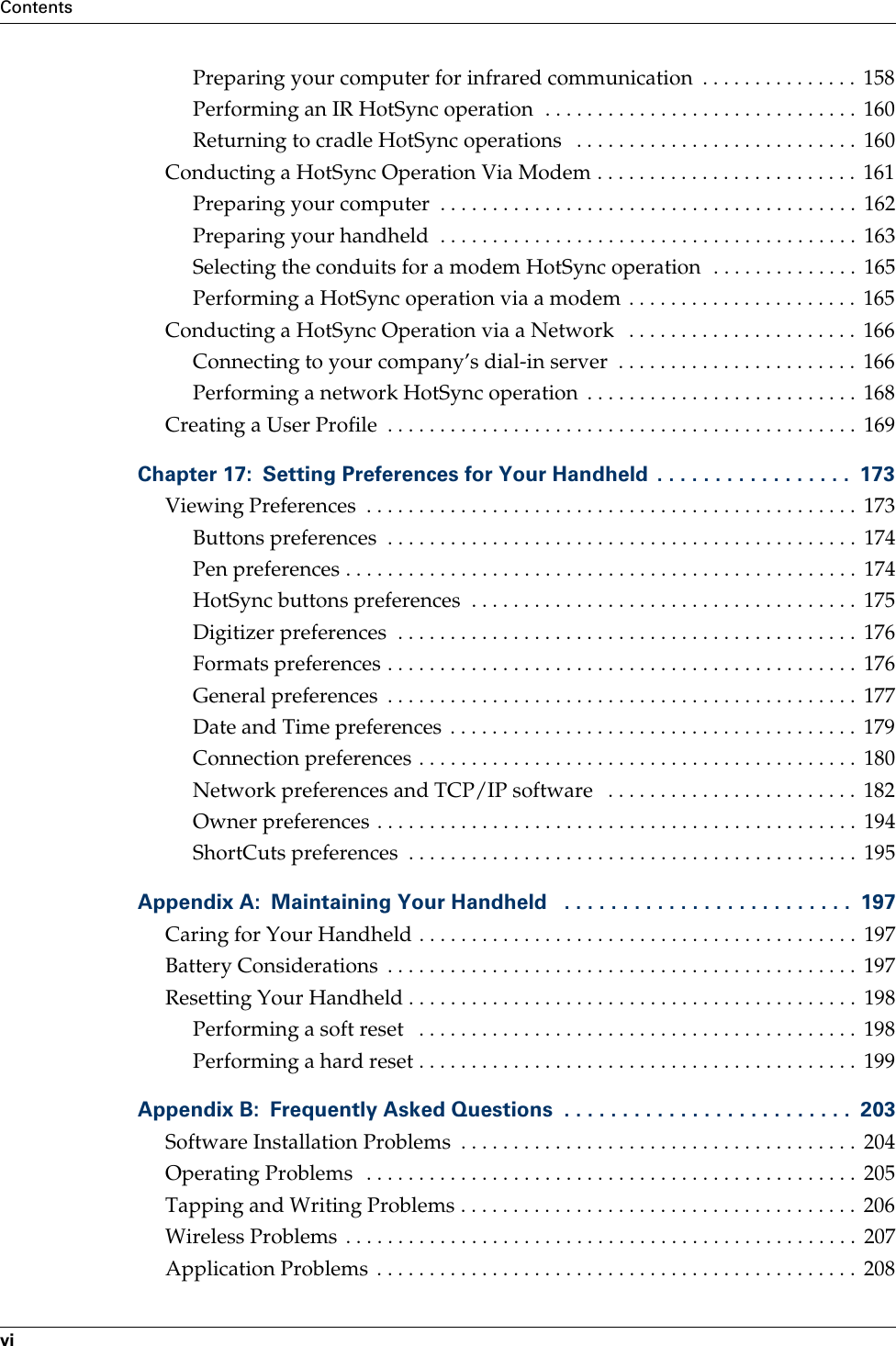 ContentsviPreparing your computer for infrared communication  . . . . . . . . . . . . . . .  158Performing an IR HotSync operation  . . . . . . . . . . . . . . . . . . . . . . . . . . . . . .  160Returning to cradle HotSync operations   . . . . . . . . . . . . . . . . . . . . . . . . . . .  160Conducting a HotSync Operation Via Modem . . . . . . . . . . . . . . . . . . . . . . . . .  161Preparing your computer  . . . . . . . . . . . . . . . . . . . . . . . . . . . . . . . . . . . . . . . .  162Preparing your handheld  . . . . . . . . . . . . . . . . . . . . . . . . . . . . . . . . . . . . . . . .  163Selecting the conduits for a modem HotSync operation  . . . . . . . . . . . . . .  165Performing a HotSync operation via a modem  . . . . . . . . . . . . . . . . . . . . . .  165Conducting a HotSync Operation via a Network   . . . . . . . . . . . . . . . . . . . . . .  166Connecting to your company’s dial-in server  . . . . . . . . . . . . . . . . . . . . . . .  166Performing a network HotSync operation  . . . . . . . . . . . . . . . . . . . . . . . . . .  168Creating a User Profile  . . . . . . . . . . . . . . . . . . . . . . . . . . . . . . . . . . . . . . . . . . . . .  169Chapter 17: Setting Preferences for Your Handheld  . . . . . . . . . . . . . . . . .  173Viewing Preferences  . . . . . . . . . . . . . . . . . . . . . . . . . . . . . . . . . . . . . . . . . . . . . . .  173Buttons preferences  . . . . . . . . . . . . . . . . . . . . . . . . . . . . . . . . . . . . . . . . . . . . .  174Pen preferences . . . . . . . . . . . . . . . . . . . . . . . . . . . . . . . . . . . . . . . . . . . . . . . . .  174HotSync buttons preferences  . . . . . . . . . . . . . . . . . . . . . . . . . . . . . . . . . . . . .  175Digitizer preferences  . . . . . . . . . . . . . . . . . . . . . . . . . . . . . . . . . . . . . . . . . . . .  176Formats preferences . . . . . . . . . . . . . . . . . . . . . . . . . . . . . . . . . . . . . . . . . . . . .  176General preferences  . . . . . . . . . . . . . . . . . . . . . . . . . . . . . . . . . . . . . . . . . . . . .  177Date and Time preferences  . . . . . . . . . . . . . . . . . . . . . . . . . . . . . . . . . . . . . . .  179Connection preferences . . . . . . . . . . . . . . . . . . . . . . . . . . . . . . . . . . . . . . . . . .  180Network preferences and TCP/IP software   . . . . . . . . . . . . . . . . . . . . . . . .  182Owner preferences . . . . . . . . . . . . . . . . . . . . . . . . . . . . . . . . . . . . . . . . . . . . . .  194ShortCuts preferences  . . . . . . . . . . . . . . . . . . . . . . . . . . . . . . . . . . . . . . . . . . .  195Appendix A: Maintaining Your Handheld   . . . . . . . . . . . . . . . . . . . . . . . . .  197Caring for Your Handheld . . . . . . . . . . . . . . . . . . . . . . . . . . . . . . . . . . . . . . . . . .  197Battery Considerations  . . . . . . . . . . . . . . . . . . . . . . . . . . . . . . . . . . . . . . . . . . . . .  197Resetting Your Handheld . . . . . . . . . . . . . . . . . . . . . . . . . . . . . . . . . . . . . . . . . . .  198Performing a soft reset   . . . . . . . . . . . . . . . . . . . . . . . . . . . . . . . . . . . . . . . . . .  198Performing a hard reset . . . . . . . . . . . . . . . . . . . . . . . . . . . . . . . . . . . . . . . . . .  199Appendix B: Frequently Asked Questions  . . . . . . . . . . . . . . . . . . . . . . . . .  203Software Installation Problems  . . . . . . . . . . . . . . . . . . . . . . . . . . . . . . . . . . . . . .  204Operating Problems  . . . . . . . . . . . . . . . . . . . . . . . . . . . . . . . . . . . . . . . . . . . . . . .  205Tapping and Writing Problems . . . . . . . . . . . . . . . . . . . . . . . . . . . . . . . . . . . . . .  206Wireless Problems . . . . . . . . . . . . . . . . . . . . . . . . . . . . . . . . . . . . . . . . . . . . . . . . .  207Application Problems  . . . . . . . . . . . . . . . . . . . . . . . . . . . . . . . . . . . . . . . . . . . . . .  208