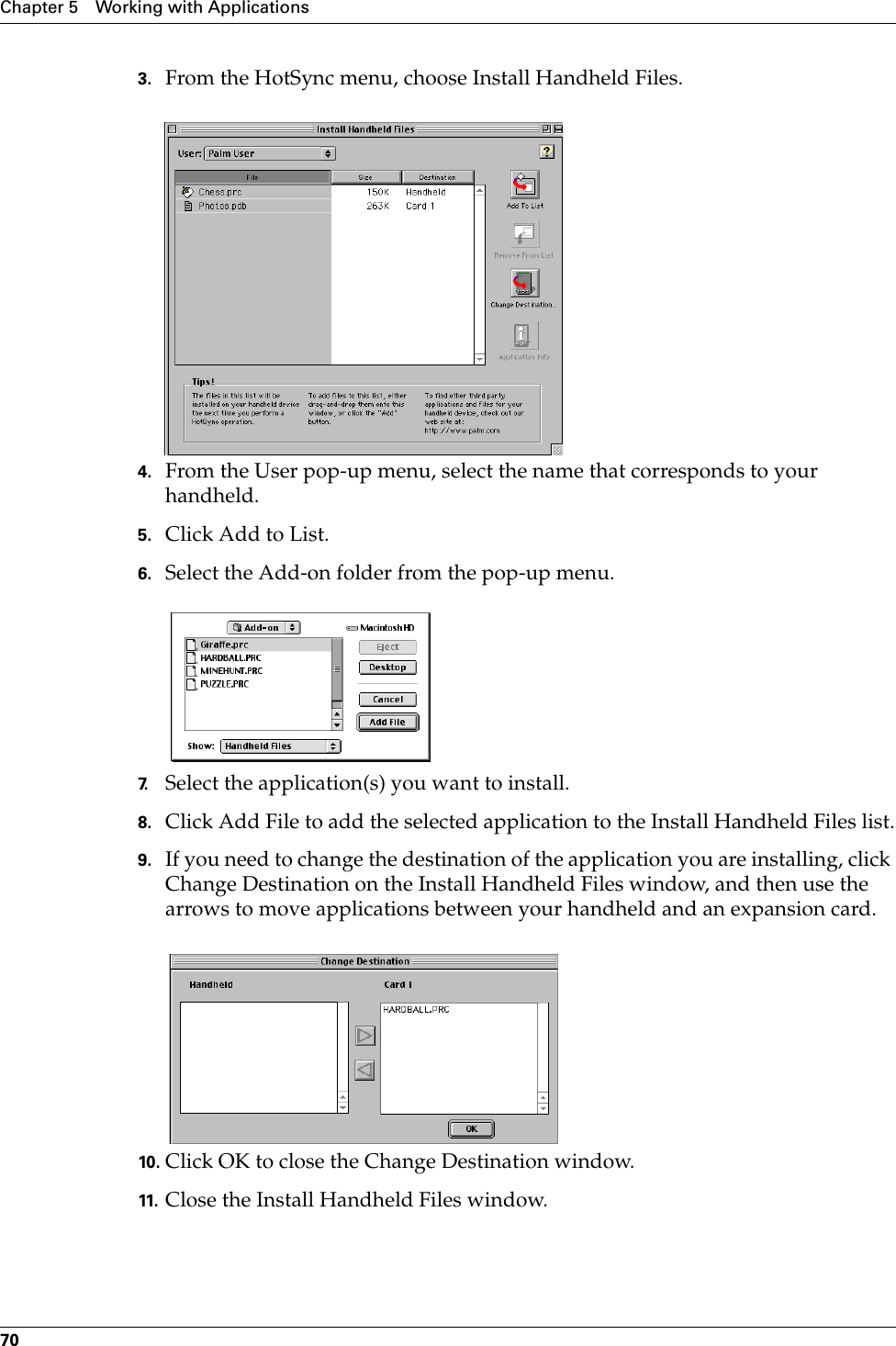 Chapter 5 Working with Applications703. From the HotSync menu, choose Install Handheld Files.4. From the User pop-up menu, select the name that corresponds to your handheld.5. Click Add to List.6. Select the Add-on folder from the pop-up menu.7. Select the application(s) you want to install.8. Click Add File to add the selected application to the Install Handheld Files list.9. If you need to change the destination of the application you are installing, click Change Destination on the Install Handheld Files window, and then use the arrows to move applications between your handheld and an expansion card.10. Click OK to close the Change Destination window.11. Close the Install Handheld Files window.