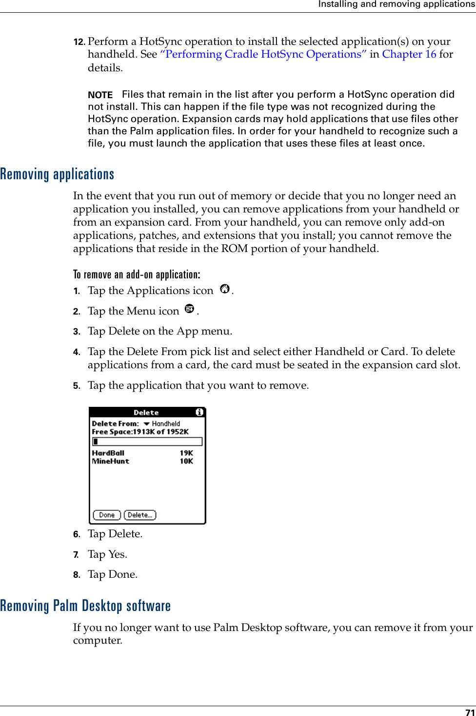 Installing and removing applications7112. Perform a HotSync operation to install the selected application(s) on your handheld. See “Performing Cradle HotSync Operations” in Chapter 16 for details.NOTE Files that remain in the list after you perform a HotSync operation did not install. This can happen if the file type was not recognized during the HotSync operation. Expansion cards may hold applications that use files other than the Palm application files. In order for your handheld to recognize such a file, you must launch the application that uses these files at least once. Removing applicationsIn the event that you run out of memory or decide that you no longer need an application you installed, you can remove applications from your handheld or from an expansion card. From your handheld, you can remove only add-on applications, patches, and extensions that you install; you cannot remove the applications that reside in the ROM portion of your handheld.To remove an add-on application: 1. Tap the Applications icon  . 2. Tap the Menu icon  . 3. Tap Delete on the App menu.4. Tap the Delete From pick list and select either Handheld or Card. To delete applications from a card, the card must be seated in the expansion card slot.5. Tap the application that you want to remove.6. Tap Delete.7. Tap Yes.8. Tap Don e.Removing Palm Desktop softwareIf you no longer want to use Palm Desktop software, you can remove it from your computer. 