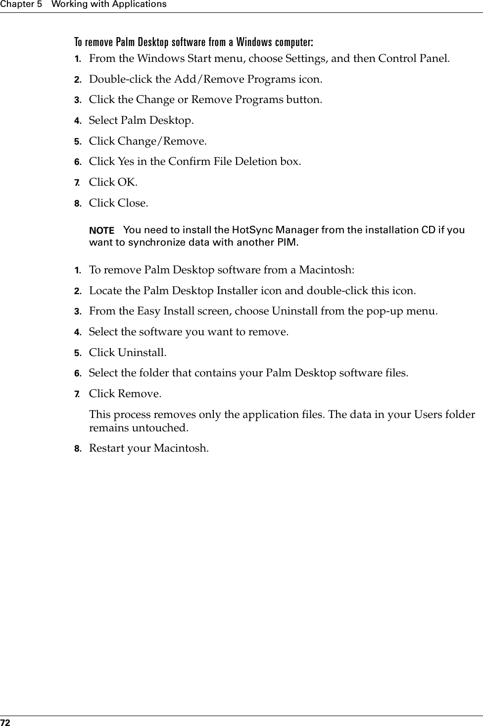 Chapter 5 Working with Applications72To remove Palm Desktop software from a Windows computer: 1. From the Windows Start menu, choose Settings, and then Control Panel.2. Double-click the Add/Remove Programs icon. 3. Click the Change or Remove Programs button.4. Select Palm Desktop.5. Click Change/Remove.6. Click Yes in the Confirm File Deletion box.7. Click OK.8. Click Close.NOTE You need to install the HotSync Manager from the installation CD if you want to synchronize data with another PIM.1. To remove Palm Desktop software from a Macintosh: 2. Locate the Palm Desktop Installer icon and double-click this icon.3. From the Easy Install screen, choose Uninstall from the pop-up menu.4. Select the software you want to remove.5. Click Uninstall.6. Select the folder that contains your Palm Desktop software files.7. Click Remove.This process removes only the application files. The data in your Users folder remains untouched. 8. Restart your Macintosh.