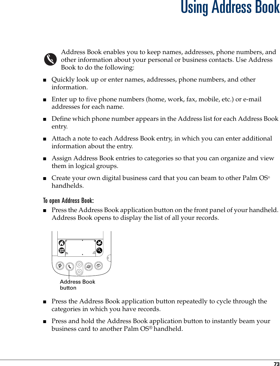 73CHAPTER 6Using Address BookAddress Book enables you to keep names, addresses, phone numbers, and other information about your personal or business contacts. Use Address Book to do the following: ■Quickly look up or enter names, addresses, phone numbers, and other information.■Enter up to five phone numbers (home, work, fax, mobile, etc.) or e-mail addresses for each name.■Define which phone number appears in the Address list for each Address Book entry. ■Attach a note to each Address Book entry, in which you can enter additional information about the entry.■Assign Address Book entries to categories so that you can organize and view them in logical groups.■Create your own digital business card that you can beam to other Palm OS® handhelds.To open Address Book: ■Press the Address Book application button on the front panel of your handheld. Address Book opens to display the list of all your records.■Press the Address Book application button repeatedly to cycle through the categories in which you have records. ■Press and hold the Address Book application button to instantly beam your business card to another Palm OS® handheld.Address Book button 