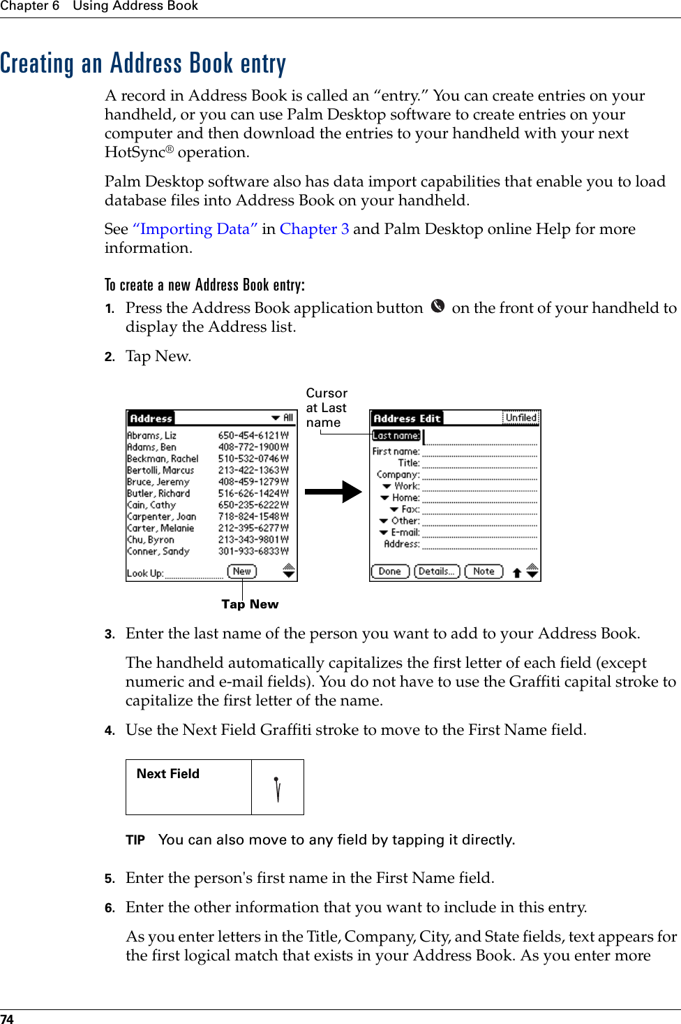 Chapter 6 Using Address Book74Creating an Address Book entryA record in Address Book is called an “entry.” You can create entries on your handheld, or you can use Palm Desktop software to create entries on your computer and then download the entries to your handheld with your next HotSync® operation.Palm Desktop software also has data import capabilities that enable you to load database files into Address Book on your handheld. See “Importing Data” in Chapter 3 and Palm Desktop online Help for more information.To create a new Address Book entry:1. Press the Address Book application button   on the front of your handheld to display the Address list.2. Tap N ew.3. Enter the last name of the person you want to add to your Address Book. The handheld automatically capitalizes the first letter of each field (except numeric and e-mail fields). You do not have to use the Graffiti capital stroke to capitalize the first letter of the name. 4. Use the Next Field Graffiti stroke to move to the First Name field.TIP You can also move to any field by tapping it directly.5. Enter the person&apos;s first name in the First Name field.6. Enter the other information that you want to include in this entry.As you enter letters in the Title, Company, City, and State fields, text appears for the first logical match that exists in your Address Book. As you enter more    Next Field     Tap NewCursor at Last name