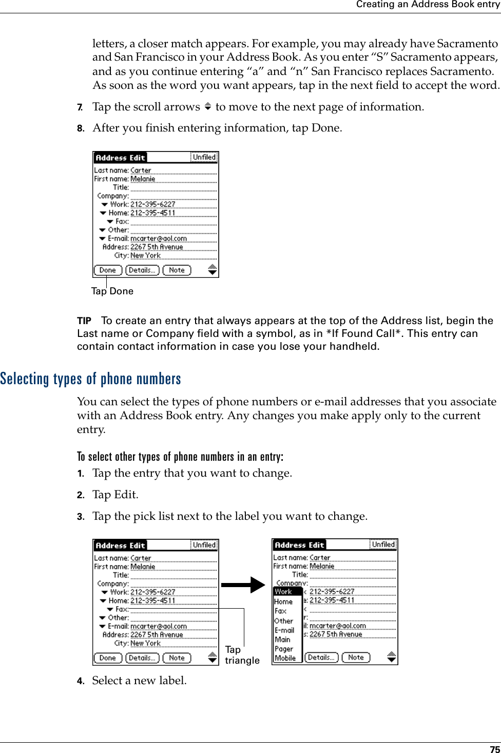 Creating an Address Book entry75letters, a closer match appears. For example, you may already have Sacramento and San Francisco in your Address Book. As you enter “S” Sacramento appears, and as you continue entering “a” and “n” San Francisco replaces Sacramento. As soon as the word you want appears, tap in the next field to accept the word.7. Tap the scroll arrows   to move to the next page of information.8. After you finish entering information, tap Done.TIP To create an entry that always appears at the top of the Address list, begin the Last name or Company field with a symbol, as in *If Found Call*. This entry can contain contact information in case you lose your handheld.Selecting types of phone numbersYou can select the types of phone numbers or e-mail addresses that you associate with an Address Book entry. Any changes you make apply only to the current entry. To select other types of phone numbers in an entry:1. Tap the entry that you want to change. 2. Tap Edit.3. Tap the pick list next to the label you want to change. 4. Select a new label.Tap DoneTa p  triangle