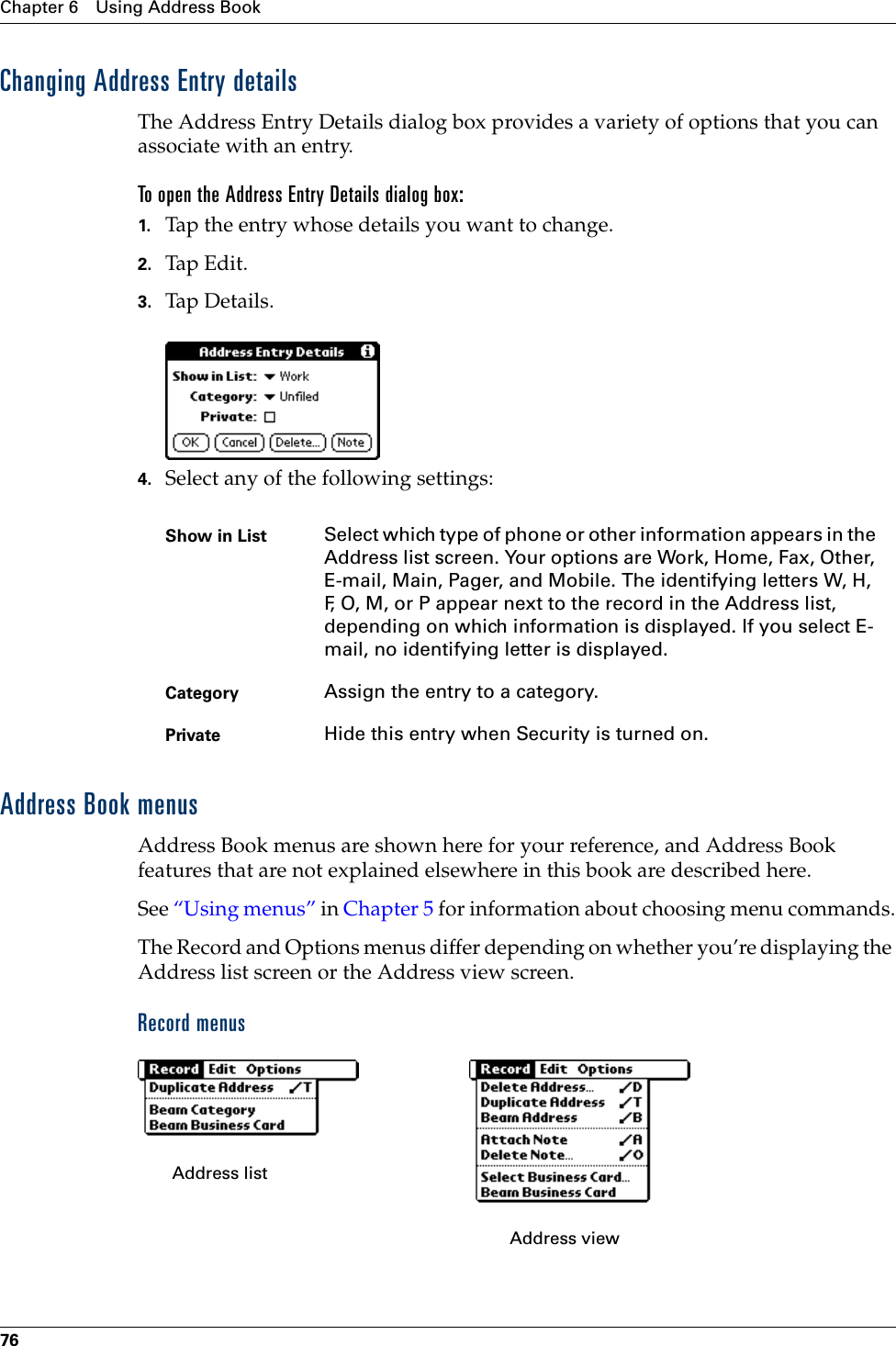 Chapter 6 Using Address Book76Changing Address Entry detailsThe Address Entry Details dialog box provides a variety of options that you can associate with an entry. To open the Address Entry Details dialog box:1. Tap the entry whose details you want to change.2. Tap Edit.3. Tap Details.4. Select any of the following settings:Address Book menusAddress Book menus are shown here for your reference, and Address Book features that are not explained elsewhere in this book are described here.See “Using menus” in Chapter 5 for information about choosing menu commands.The Record and Options menus differ depending on whether you’re displaying the Address list screen or the Address view screen.Record menusShow in List Select which type of phone or other information appears in the Address list screen. Your options are Work, Home, Fax, Other, E-mail, Main, Pager, and Mobile. The identifying letters W, H, F, O, M, or P appear next to the record in the Address list, depending on which information is displayed. If you select E-mail, no identifying letter is displayed.Category Assign the entry to a category. Private Hide this entry when Security is turned on.Address list Address view