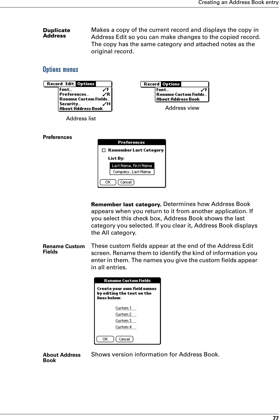 Creating an Address Book entry77Options menusDuplicate AddressMakes a copy of the current record and displays the copy in Address Edit so you can make changes to the copied record. The copy has the same category and attached notes as the original record.PreferencesRemember last category. Determines how Address Book appears when you return to it from another application. If you select this check box, Address Book shows the last category you selected. If you clear it, Address Book displays the All category.Rename Custom Fields These custom fields appear at the end of the Address Edit screen. Rename them to identify the kind of information you enter in them. The names you give the custom fields appear in all entries. About Address Book Shows version information for Address Book.Address list Address view