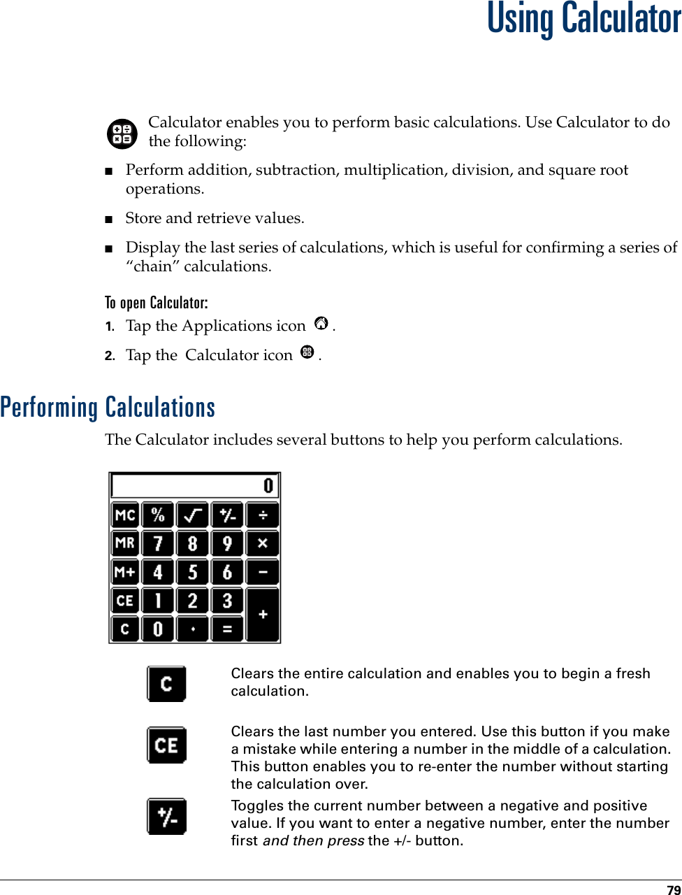 79CHAPTER 7Using CalculatorCalculator enables you to perform basic calculations. Use Calculator to do the following:■Perform addition, subtraction, multiplication, division, and square root operations.■Store and retrieve values.■Display the last series of calculations, which is useful for confirming a series of “chain” calculations.To open Calculator:1. Tap the Applications icon  . 2. Tap the  Calculator icon  .Performing CalculationsThe Calculator includes several buttons to help you perform calculations. Clears the entire calculation and enables you to begin a fresh calculation.Clears the last number you entered. Use this button if you make a mistake while entering a number in the middle of a calculation. This button enables you to re-enter the number without starting the calculation over.Toggles the current number between a negative and positive value. If you want to enter a negative number, enter the number first and then press the +/- button.