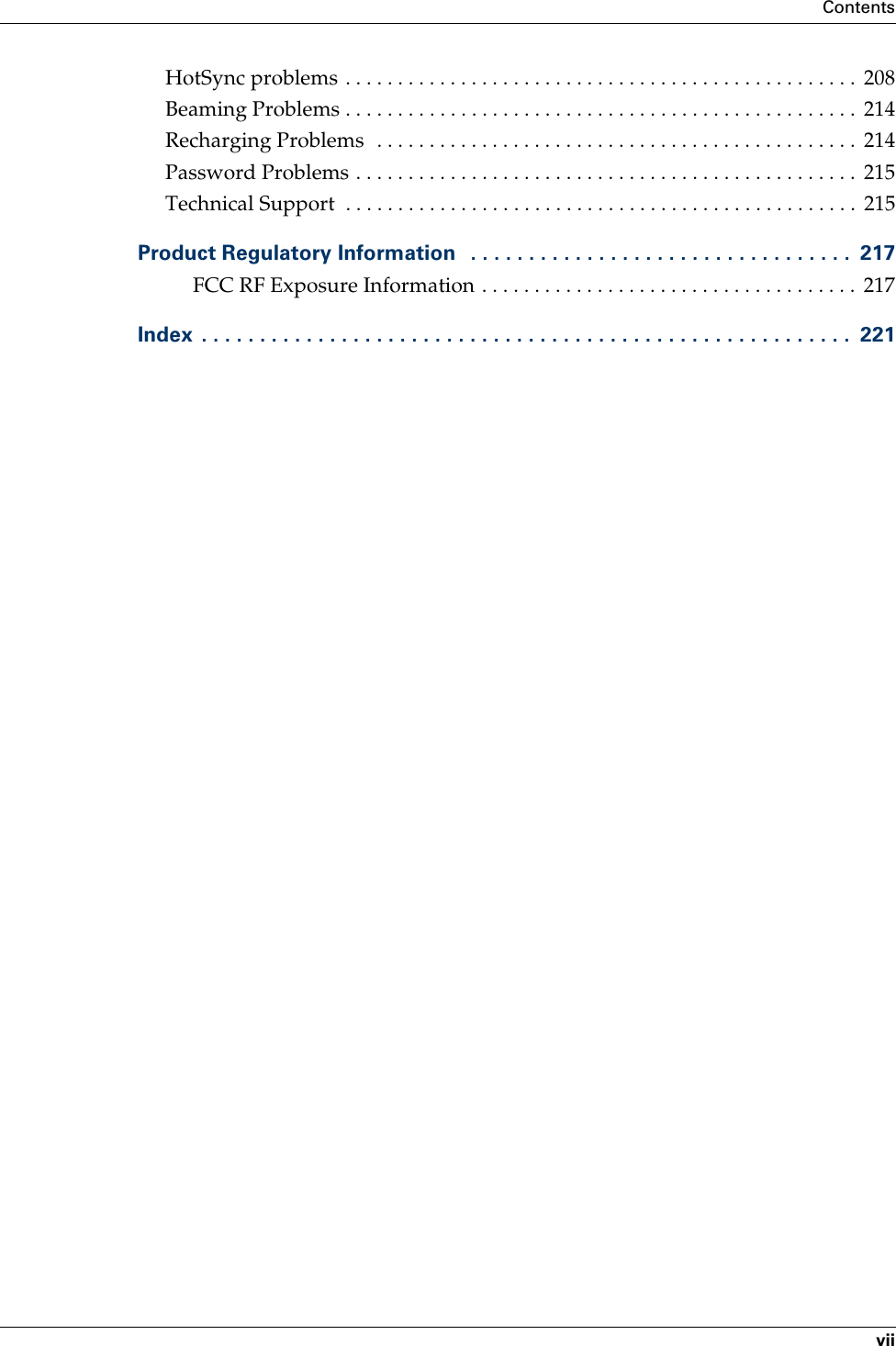 ContentsviiHotSync problems . . . . . . . . . . . . . . . . . . . . . . . . . . . . . . . . . . . . . . . . . . . . . . . . .  208Beaming Problems . . . . . . . . . . . . . . . . . . . . . . . . . . . . . . . . . . . . . . . . . . . . . . . . .  214Recharging Problems  . . . . . . . . . . . . . . . . . . . . . . . . . . . . . . . . . . . . . . . . . . . . . .  214Password Problems . . . . . . . . . . . . . . . . . . . . . . . . . . . . . . . . . . . . . . . . . . . . . . . .  215Technical Support  . . . . . . . . . . . . . . . . . . . . . . . . . . . . . . . . . . . . . . . . . . . . . . . . .  215Product Regulatory Information   . . . . . . . . . . . . . . . . . . . . . . . . . . . . . . . . .  217FCC RF Exposure Information . . . . . . . . . . . . . . . . . . . . . . . . . . . . . . . . . . . .  217Index  . . . . . . . . . . . . . . . . . . . . . . . . . . . . . . . . . . . . . . . . . . . . . . . . . . . . . . . .  221