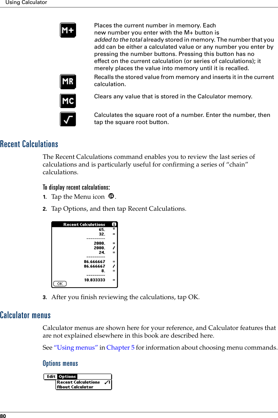Using Calculator80Recent CalculationsThe Recent Calculations command enables you to review the last series of calculations and is particularly useful for confirming a series of “chain” calculations.To display recent calculations:1. Tap the Menu icon  .2. Tap Options, and then tap Recent Calculations.3. After you finish reviewing the calculations, tap OK.Calculator menusCalculator menus are shown here for your reference, and Calculator features that are not explained elsewhere in this book are described here.See “Using menus” in Chapter 5 for information about choosing menu commands.Options menusPlaces the current number in memory. Each new number you enter with the M+ button is added to the total already stored in memory. The number that you add can be either a calculated value or any number you enter by pressing the number buttons. Pressing this button has no effect on the current calculation (or series of calculations); it merely places the value into memory until it is recalled.Recalls the stored value from memory and inserts it in the current calculation.Clears any value that is stored in the Calculator memory.Calculates the square root of a number. Enter the number, then tap the square root button.