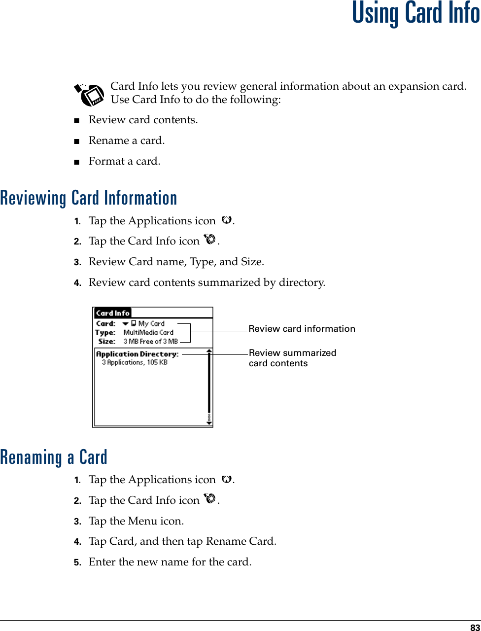 83CHAPTER 8Using Card InfoCard Info lets you review general information about an expansion card. Use Card Info to do the following:■Review card contents.■Rename a card.■Format a card.Reviewing Card Information1. Tap the Applications icon  .2. Tap the Card Info icon  .3. Review Card name, Type, and Size.4. Review card contents summarized by directory.Renaming a Card1. Tap the Applications icon  .2. Tap the Card Info icon  .3. Tap the Menu icon.4. Tap Card, and then tap Rename Card.5. Enter the new name for the card.Review card informationReview summarized card contents