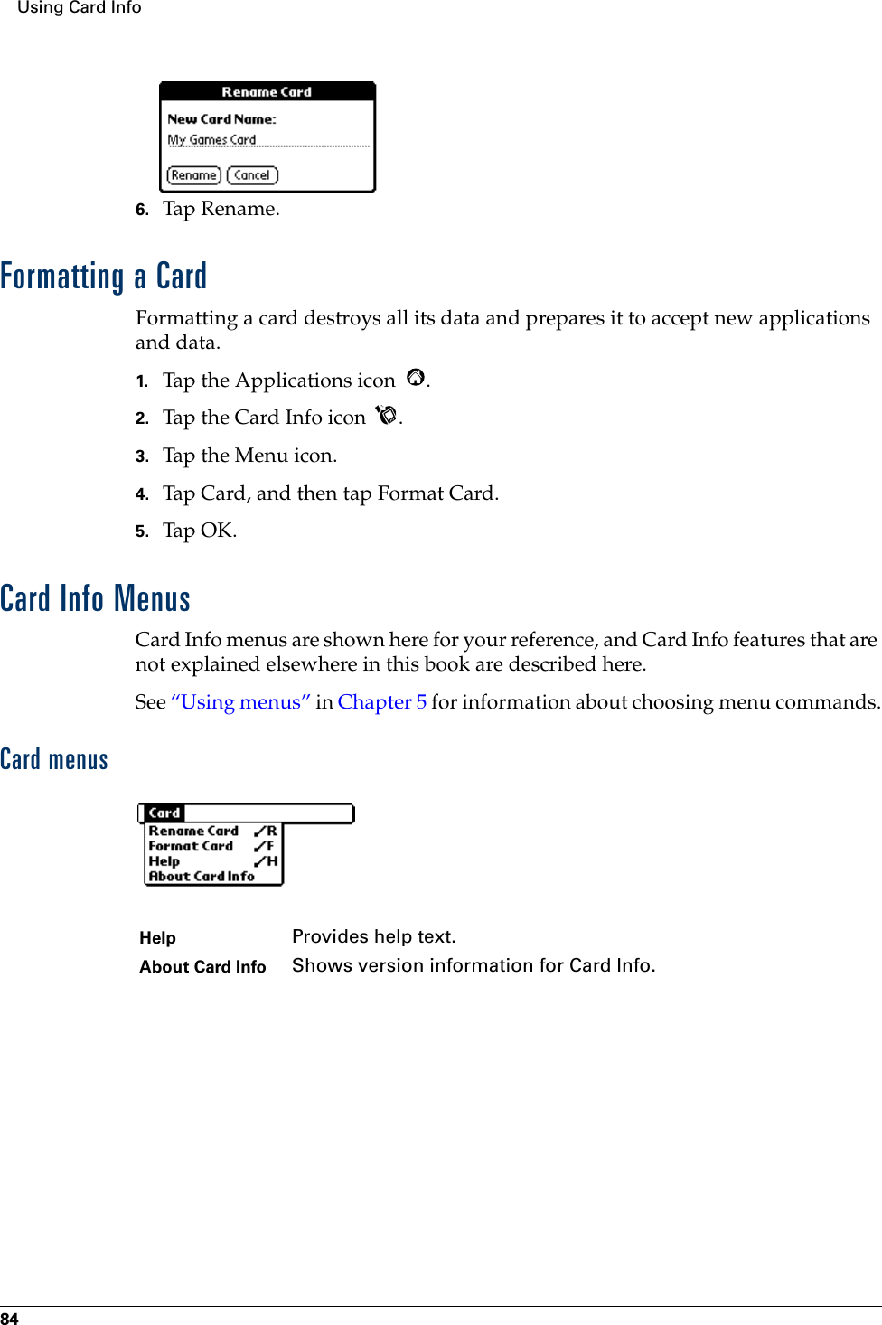 Using Card Info846. Tap Rena me.Formatting a CardFormatting a card destroys all its data and prepares it to accept new applications and data.1. Tap the Applications icon  .2. Tap the Card Info icon  .3. Tap the Menu icon.4. Tap Card, and then tap Format Card.5. Tap OK.Card Info MenusCard Info menus are shown here for your reference, and Card Info features that are not explained elsewhere in this book are described here.See “Using menus” in Chapter 5 for information about choosing menu commands.Card menusHelp Provides help text.About Card Info Shows version information for Card Info.