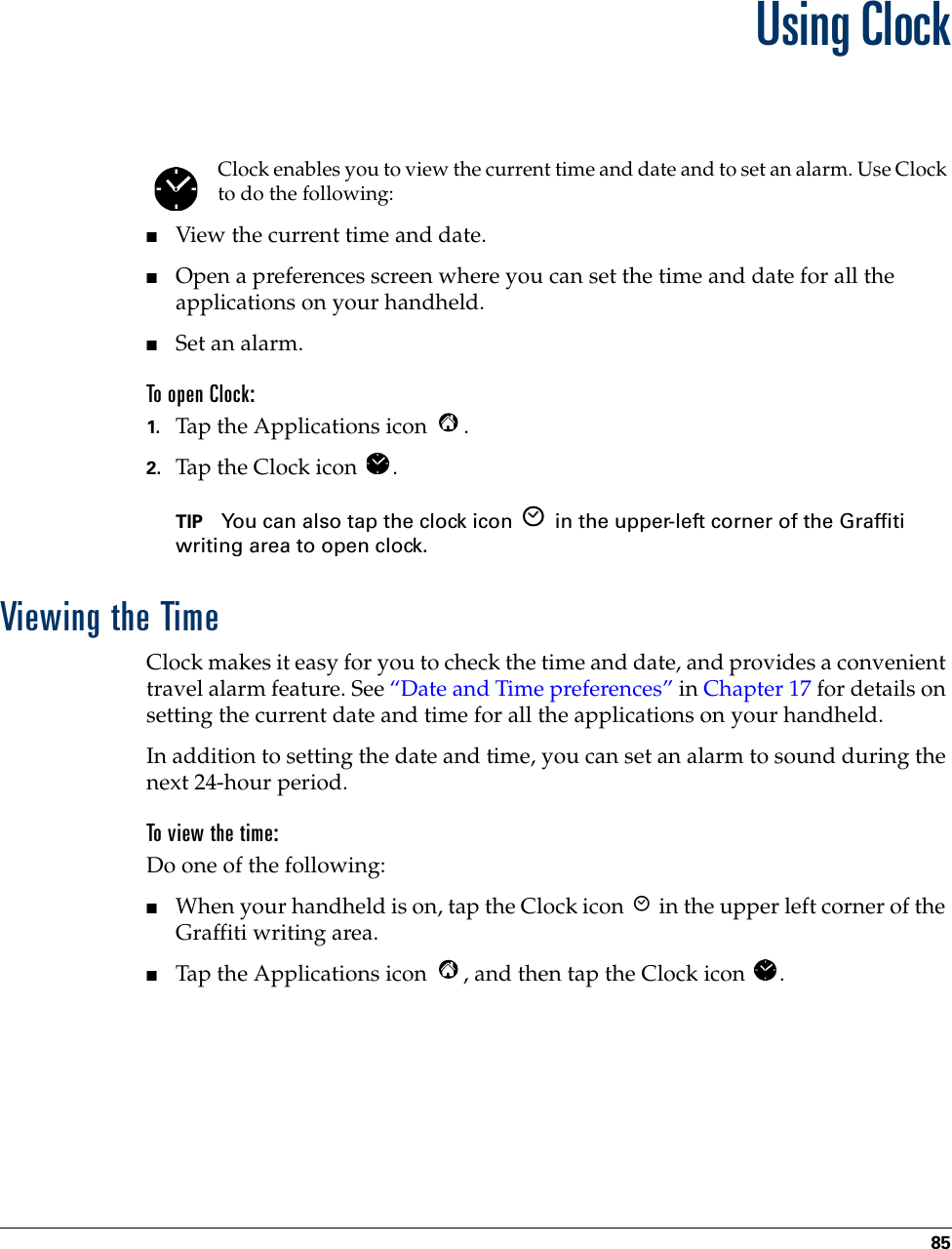 85CHAPTER 9Using ClockClock enables you to view the current time and date and to set an alarm. Use Clock to do the following:■View the current time and date.■Open a preferences screen where you can set the time and date for all the applications on your handheld.■Set an alarm.To open Clock:1. Tap the Applications icon  . 2. Tap the Clock icon  .TIP You can also tap the clock icon   in the upper-left corner of the Graffiti writing area to open clock.Viewing the TimeClock makes it easy for you to check the time and date, and provides a convenient travel alarm feature. See “Date and Time preferences” in Chapter 17 for details on setting the current date and time for all the applications on your handheld.In addition to setting the date and time, you can set an alarm to sound during the next 24-hour period.To view the time:Do one of the following:■When your handheld is on, tap the Clock icon   in the upper left corner of the Graffiti writing area.■Tap the Applications icon  , and then tap the Clock icon  .