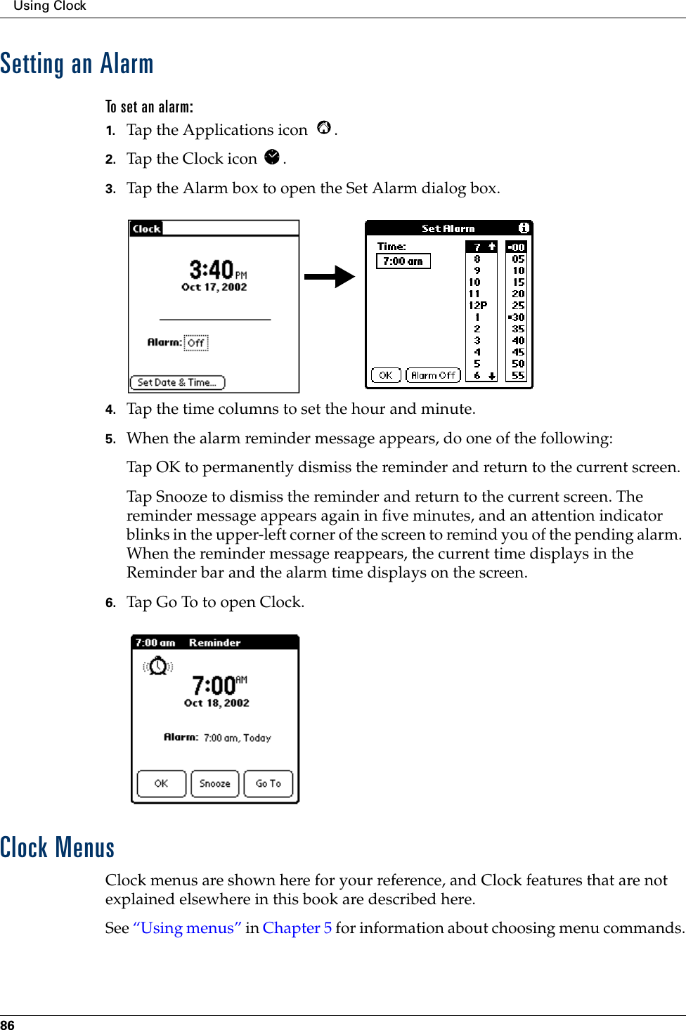 Using Clock86Setting an AlarmTo set an alarm:1. Tap the Applications icon  . 2. Tap the Clock icon  .3. Tap the Alarm box to open the Set Alarm dialog box.4. Tap the time columns to set the hour and minute.5. When the alarm reminder message appears, do one of the following:Tap OK to permanently dismiss the reminder and return to the current screen.Tap Snooze to dismiss the reminder and return to the current screen. The reminder message appears again in five minutes, and an attention indicator blinks in the upper-left corner of the screen to remind you of the pending alarm. When the reminder message reappears, the current time displays in the Reminder bar and the alarm time displays on the screen. 6. Tap Go To to open Clock.Clock MenusClock menus are shown here for your reference, and Clock features that are not explained elsewhere in this book are described here.See “Using menus” in Chapter 5 for information about choosing menu commands.