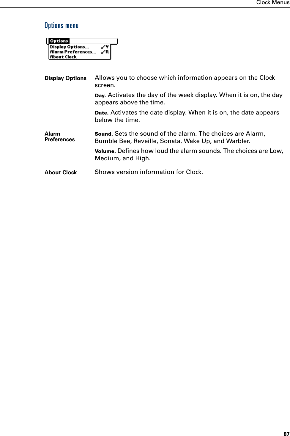 Clock Menus87Options menuDisplay Options Allows you to choose which information appears on the Clock screen.Day. Activates the day of the week display. When it is on, the day appears above the time.Date. Activates the date display. When it is on, the date appears below the time.Alarm PreferencesSound. Sets the sound of the alarm. The choices are Alarm, Bumble Bee, Reveille, Sonata, Wake Up, and Warbler.Volume. Defines how loud the alarm sounds. The choices are Low, Medium, and High.About Clock Shows version information for Clock.