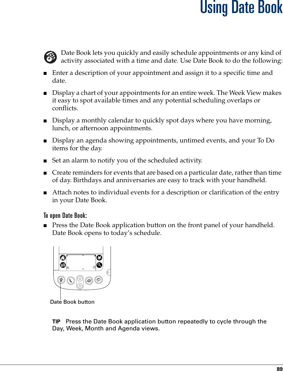 89CHAPTER 10Using Date BookDate Book lets you quickly and easily schedule appointments or any kind of activity associated with a time and date. Use Date Book to do the following:■Enter a description of your appointment and assign it to a specific time and date.■Display a chart of your appointments for an entire week. The Week View makes it easy to spot available times and any potential scheduling overlaps or conflicts.■Display a monthly calendar to quickly spot days where you have morning, lunch, or afternoon appointments.■Display an agenda showing appointments, untimed events, and your To Do items for the day.■Set an alarm to notify you of the scheduled activity. ■Create reminders for events that are based on a particular date, rather than time of day. Birthdays and anniversaries are easy to track with your handheld.■Attach notes to individual events for a description or clarification of the entry in your Date Book.To open Date Book:■Press the Date Book application button on the front panel of your handheld. Date Book opens to today’s schedule.TIP Press the Date Book application button repeatedly to cycle through the Day, Week, Month and Agenda views.Date Book button