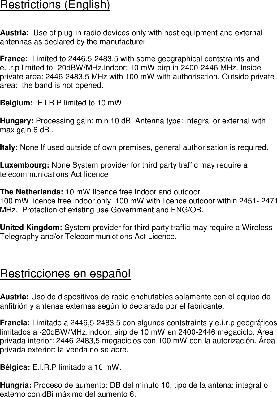 Restrictions (English)  Austria:  Use of plug-in radio devices only with host equipment and external antennas as declared by the manufacturer  France:  Limited to 2446.5-2483.5 with some geographical contstraints and e.i.r.p limited to -20dBW/MHz.Indoor: 10 mW eirp in 2400-2446 MHz. Inside private area: 2446-2483.5 MHz with 100 mW with authorisation. Outside private area:  the band is not opened.  Belgium:  E.I.R.P limited to 10 mW.  Hungary: Processing gain: min 10 dB, Antenna type: integral or external with max gain 6 dBi.  Italy: None If used outside of own premises, general authorisation is required.  Luxembourg: None System provider for third party traffic may require a telecommunications Act licence  The Netherlands: 10 mW licence free indoor and outdoor. 100 mW licence free indoor only. 100 mW with licence outdoor within 2451- 2471 MHz.  Protection of existing use Government and ENG/OB.  United Kingdom: System provider for third party traffic may require a Wireless Telegraphy and/or Telecommunictions Act Licence.   Restricciones en español   Austria: Uso de dispositivos de radio enchufables solamente con el equipo de anfitrión y antenas externas según lo declarado por el fabricante.  Francia: Limitado a 2446,5-2483,5 con algunos contstraints y e.i.r.p geográficos limitados a -20dBW/MHz.Indoor: eirp de 10 mW en 2400-2446 megaciclo. Área privada interior: 2446-2483,5 megaciclos con 100 mW con la autorización. Área privada exterior: la venda no se abre.  Bélgica: E.I.R.P limitado a 10 mW.  Hungría: Proceso de aumento: DB del minuto 10, tipo de la antena: integral o externo con dBi máximo del aumento 6.   