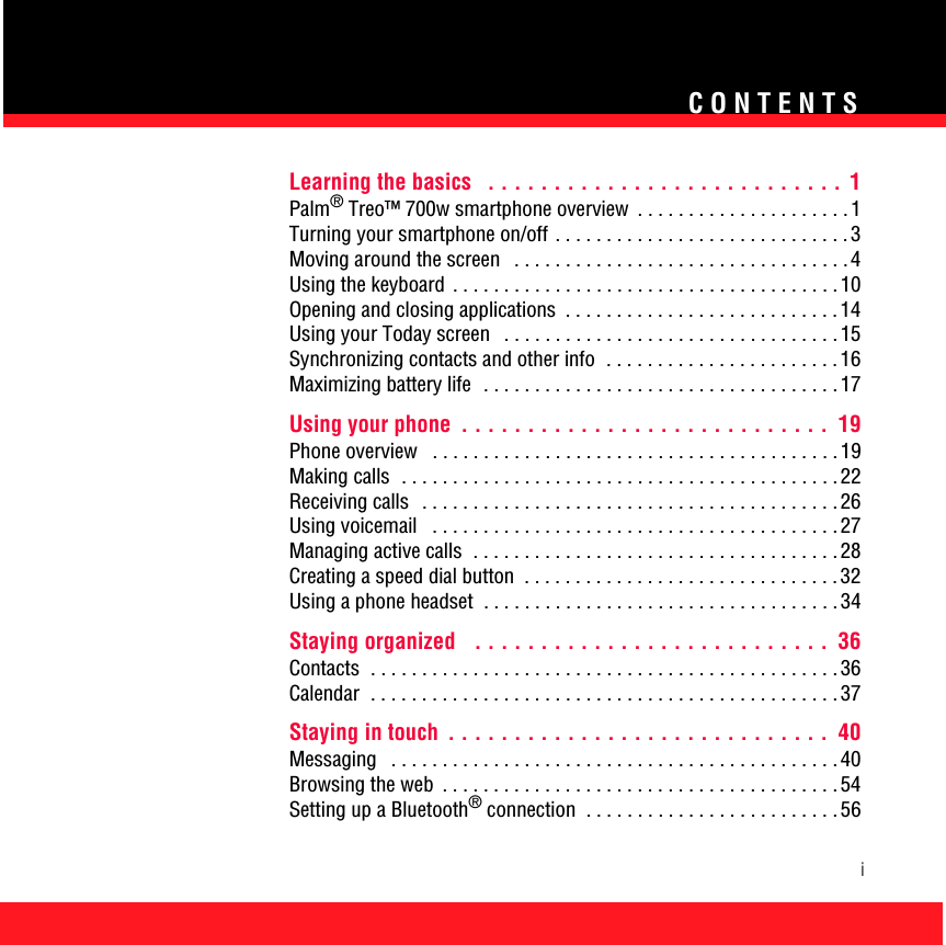 CONTENTSiLearning the basics   . . . . . . . . . . . . . . . . . . . . . . . . . . .  1Palm® Treo™ 700w smartphone overview  . . . . . . . . . . . . . . . . . . . . .1Turning your smartphone on/off . . . . . . . . . . . . . . . . . . . . . . . . . . . . . 3Moving around the screen   . . . . . . . . . . . . . . . . . . . . . . . . . . . . . . . . . 4Using the keyboard  . . . . . . . . . . . . . . . . . . . . . . . . . . . . . . . . . . . . . . 10Opening and closing applications  . . . . . . . . . . . . . . . . . . . . . . . . . . . 14Using your Today screen   . . . . . . . . . . . . . . . . . . . . . . . . . . . . . . . . . 15Synchronizing contacts and other info  . . . . . . . . . . . . . . . . . . . . . . . 16Maximizing battery life   . . . . . . . . . . . . . . . . . . . . . . . . . . . . . . . . . . . 17Using your phone  . . . . . . . . . . . . . . . . . . . . . . . . . . . .  19Phone overview   . . . . . . . . . . . . . . . . . . . . . . . . . . . . . . . . . . . . . . . . 19Making calls  . . . . . . . . . . . . . . . . . . . . . . . . . . . . . . . . . . . . . . . . . . . 22Receiving calls   . . . . . . . . . . . . . . . . . . . . . . . . . . . . . . . . . . . . . . . . . 26Using voicemail   . . . . . . . . . . . . . . . . . . . . . . . . . . . . . . . . . . . . . . . . 27Managing active calls  . . . . . . . . . . . . . . . . . . . . . . . . . . . . . . . . . . . . 28Creating a speed dial button  . . . . . . . . . . . . . . . . . . . . . . . . . . . . . . . 32Using a phone headset  . . . . . . . . . . . . . . . . . . . . . . . . . . . . . . . . . . . 34Staying organized   . . . . . . . . . . . . . . . . . . . . . . . . . . .  36Contacts  . . . . . . . . . . . . . . . . . . . . . . . . . . . . . . . . . . . . . . . . . . . . . . 36Calendar  . . . . . . . . . . . . . . . . . . . . . . . . . . . . . . . . . . . . . . . . . . . . . . 37Staying in touch  . . . . . . . . . . . . . . . . . . . . . . . . . . . . .  40Messaging   . . . . . . . . . . . . . . . . . . . . . . . . . . . . . . . . . . . . . . . . . . . . 40Browsing the web  . . . . . . . . . . . . . . . . . . . . . . . . . . . . . . . . . . . . . . . 54Setting up a Bluetooth® connection  . . . . . . . . . . . . . . . . . . . . . . . . . 56