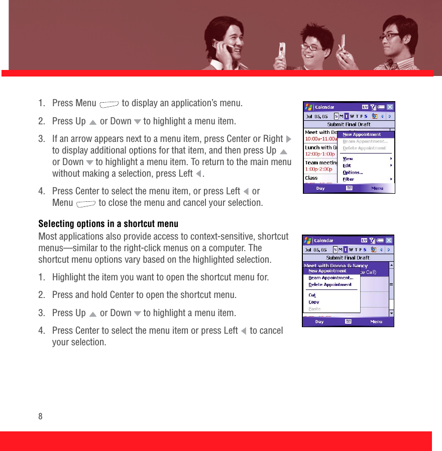 81.  Press Menu   to display an application’s menu.2.  Press Up   or Down   to highlight a menu item.3.  If an arrow appears next to a menu item, press Center or Right   to display additional options for that item, and then press Up   or Down   to highlight a menu item. To return to the main menu without making a selection, press Left  .4.  Press Center to select the menu item, or press Left   or Menu  to close the menu and cancel your selection.Selecting options in a shortcut menuMost applications also provide access to context-sensitive, shortcut menus—similar to the right-click menus on a computer. The shortcut menu options vary based on the highlighted selection.1. Highlight the item you want to open the shortcut menu for.2.  Press and hold Center to open the shortcut menu.3.  Press Up   or Down   to highlight a menu item.4.  Press Center to select the menu item or press Left   to cancel your selection.