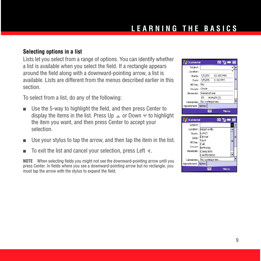 LEARNING THE BASICS9Selecting options in a listLists let you select from a range of options. You can identify whether a list is available when you select the field. If a rectangle appears around the field along with a downward-pointing arrow, a list is available. Lists are different from the menus described earlier in this section. To select from a list, do any of the following:■Use the 5-way to highlight the field, and then press Center to display the items in the list. Press Up   or Down   to highlight the item you want, and then press Center to accept your selection.■Use your stylus to tap the arrow, and then tap the item in the list.■To exit the list and cancel your selection, press Left  .NOTE When selecting fields you might not see the downward-pointing arrow until you press Center. In fields where you see a downward-pointing arrow but no rectangle, you must tap the arrow with the stylus to expand the field. 