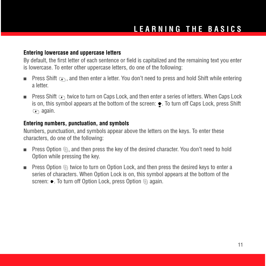 LEARNING THE BASICS11Entering lowercase and uppercase lettersBy default, the first letter of each sentence or field is capitalized and the remaining text you enter is lowercase. To enter other uppercase letters, do one of the following: ■Press Shift  , and then enter a letter. You don’t need to press and hold Shift while entering a letter.■Press Shift   twice to turn on Caps Lock, and then enter a series of letters. When Caps Lock is on, this symbol appears at the bottom of the screen:  . To turn off Caps Lock, press Shift  again. Entering numbers, punctuation, and symbols Numbers, punctuation, and symbols appear above the letters on the keys. To enter these characters, do one of the following: ■Press Option  , and then press the key of the desired character. You don’t need to hold Option while pressing the key.■Press Option   twice to turn on Option Lock, and then press the desired keys to enter a series of characters. When Option Lock is on, this symbol appears at the bottom of the screen:  . To turn off Option Lock, press Option   again. 