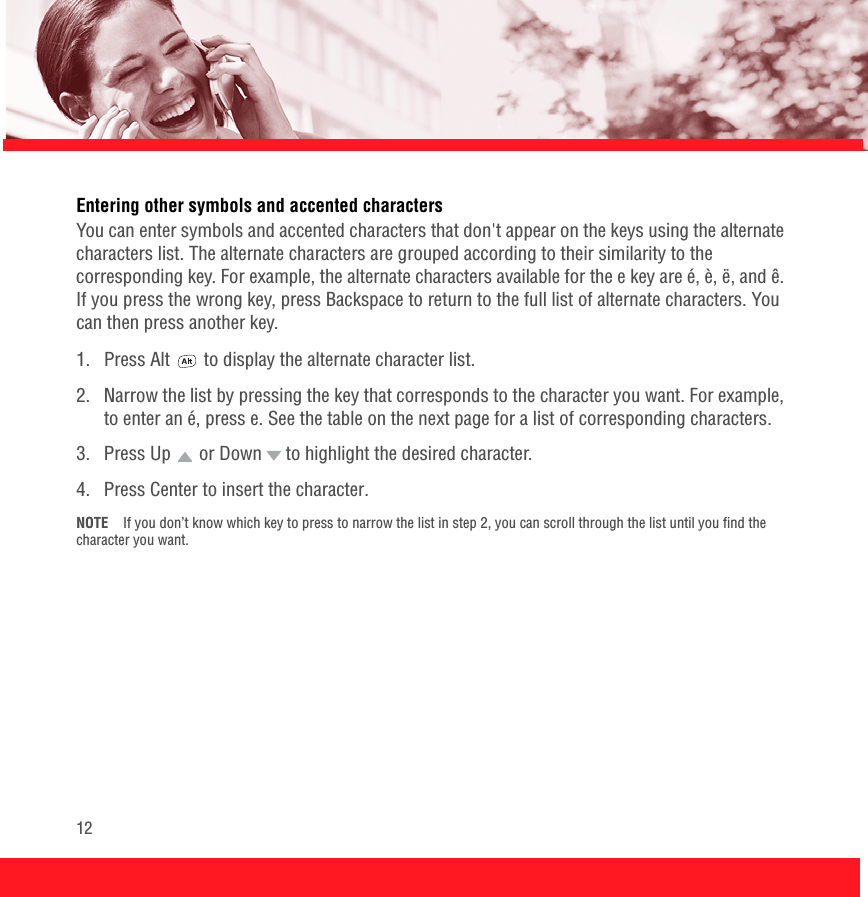 12Entering other symbols and accented charactersYou can enter symbols and accented characters that don&apos;t appear on the keys using the alternate characters list. The alternate characters are grouped according to their similarity to the corresponding key. For example, the alternate characters available for the e key are é, è, ë, and ê. If you press the wrong key, press Backspace to return to the full list of alternate characters. You can then press another key.1.  Press Alt   to display the alternate character list.2.  Narrow the list by pressing the key that corresponds to the character you want. For example, to enter an é, press e. See the table on the next page for a list of corresponding characters.3.  Press Up   or Down   to highlight the desired character.4.  Press Center to insert the character.NOTE If you don’t know which key to press to narrow the list in step 2, you can scroll through the list until you find the character you want.