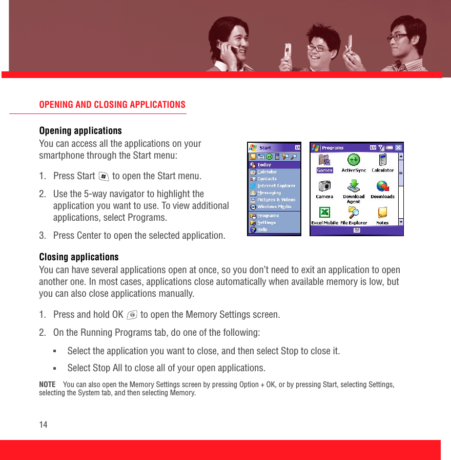 14OPENING AND CLOSING APPLICATIONSOpening applicationsYou can access all the applications on your smartphone through the Start menu:1.  Press Start   to open the Start menu. 2.  Use the 5-way navigator to highlight the application you want to use. To view additional applications, select Programs.3.  Press Center to open the selected application.Closing applicationsYou can have several applications open at once, so you don’t need to exit an application to open another one. In most cases, applications close automatically when available memory is low, but you can also close applications manually.1.  Press and hold OK   to open the Memory Settings screen.2.  On the Running Programs tab, do one of the following:■Select the application you want to close, and then select Stop to close it. ■Select Stop All to close all of your open applications.NOTE You can also open the Memory Settings screen by pressing Option + OK, or by pressing Start, selecting Settings, selecting the System tab, and then selecting Memory. 