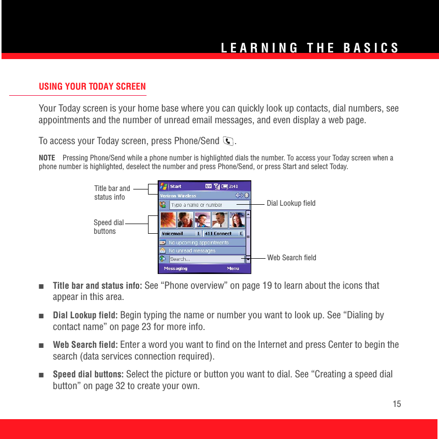 LEARNING THE BASICS15USING YOUR TODAY SCREENYour Today screen is your home base where you can quickly look up contacts, dial numbers, see appointments and the number of unread email messages, and even display a web page. To access your Today screen, press Phone/Send  . NOTE Pressing Phone/Send while a phone number is highlighted dials the number. To access your Today screen when a phone number is highlighted, deselect the number and press Phone/Send, or press Start and select Today. ■Title bar and status info: See “Phone overview” on page 19 to learn about the icons that appear in this area.■Dial Lookup field: Begin typing the name or number you want to look up. See “Dialing by contact name” on page 23 for more info. ■Web Search field: Enter a word you want to find on the Internet and press Center to begin the search (data services connection required).■Speed dial buttons: Select the picture or button you want to dial. See “Creating a speed dial button” on page 32 to create your own.Title bar and status info Dial Lookup fieldWeb Search fieldSpeed dial buttons