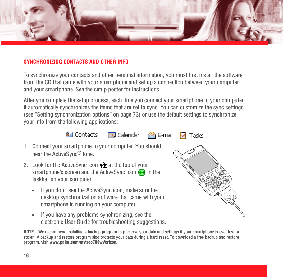 16SYNCHRONIZING CONTACTS AND OTHER INFOTo synchronize your contacts and other personal information, you must first install the software from the CD that came with your smartphone and set up a connection between your computer and your smartphone. See the setup poster for instructions.After you complete the setup process, each time you connect your smartphone to your computer it automatically synchronizes the items that are set to sync. You can customize the sync settings (see “Setting synchronization options” on page 73) or use the default settings to synchronize your info from the following applications:1.  Connect your smartphone to your computer. You should hear the ActiveSync® tone.2.  Look for the ActiveSync icon   at the top of your smartphone’s screen and the ActiveSync icon   in the taskbar on your computer.■If you don’t see the ActiveSync icon, make sure the desktop synchronization software that came with your smartphone is running on your computer. ■If you have any problems synchronizing, see the electronic User Guide for troubleshooting suggestions.NOTE We recommend installing a backup program to preserve your data and settings if your smartphone is ever lost or stolen. A backup and restore program also protects your data during a hard reset. To download a free backup and restore program, visit www.palm.com/mytreo700wVerizon.