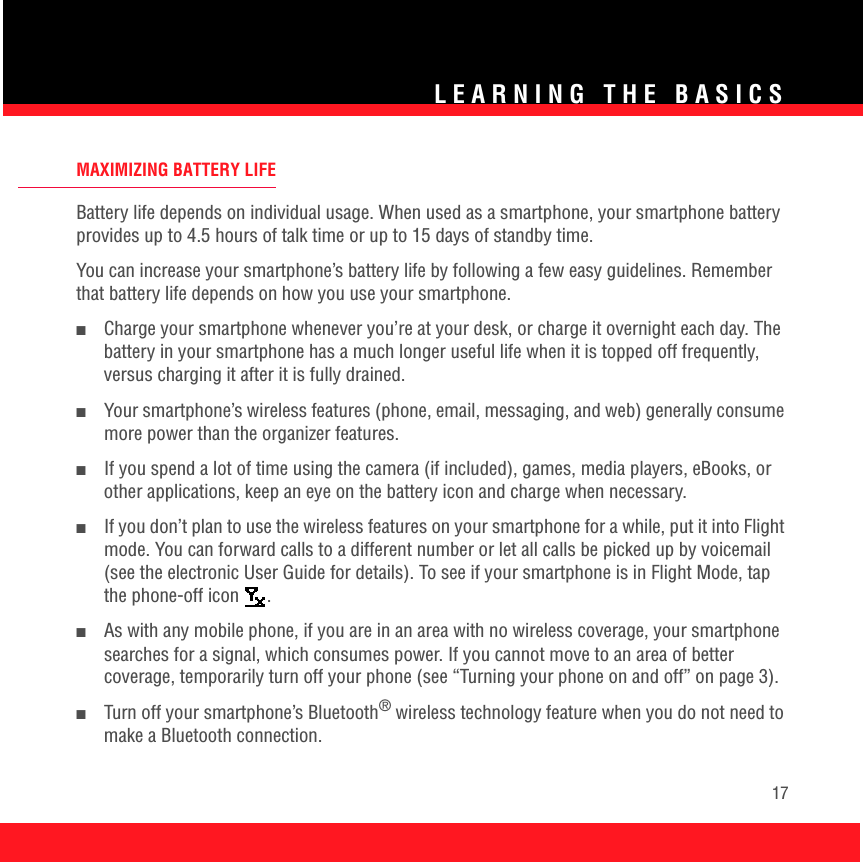 LEARNING THE BASICS17MAXIMIZING BATTERY LIFEBattery life depends on individual usage. When used as a smartphone, your smartphone battery provides up to 4.5 hours of talk time or up to 15 days of standby time. You can increase your smartphone’s battery life by following a few easy guidelines. Remember that battery life depends on how you use your smartphone.■Charge your smartphone whenever you’re at your desk, or charge it overnight each day. The battery in your smartphone has a much longer useful life when it is topped off frequently, versus charging it after it is fully drained.■Your smartphone’s wireless features (phone, email, messaging, and web) generally consume more power than the organizer features. ■If you spend a lot of time using the camera (if included), games, media players, eBooks, or other applications, keep an eye on the battery icon and charge when necessary.■If you don’t plan to use the wireless features on your smartphone for a while, put it into Flight mode. You can forward calls to a different number or let all calls be picked up by voicemail (see the electronic User Guide for details). To see if your smartphone is in Flight Mode, tap the phone-off icon  . ■As with any mobile phone, if you are in an area with no wireless coverage, your smartphone searches for a signal, which consumes power. If you cannot move to an area of better coverage, temporarily turn off your phone (see “Turning your phone on and off” on page 3). ■Turn off your smartphone’s Bluetooth® wireless technology feature when you do not need to make a Bluetooth connection.