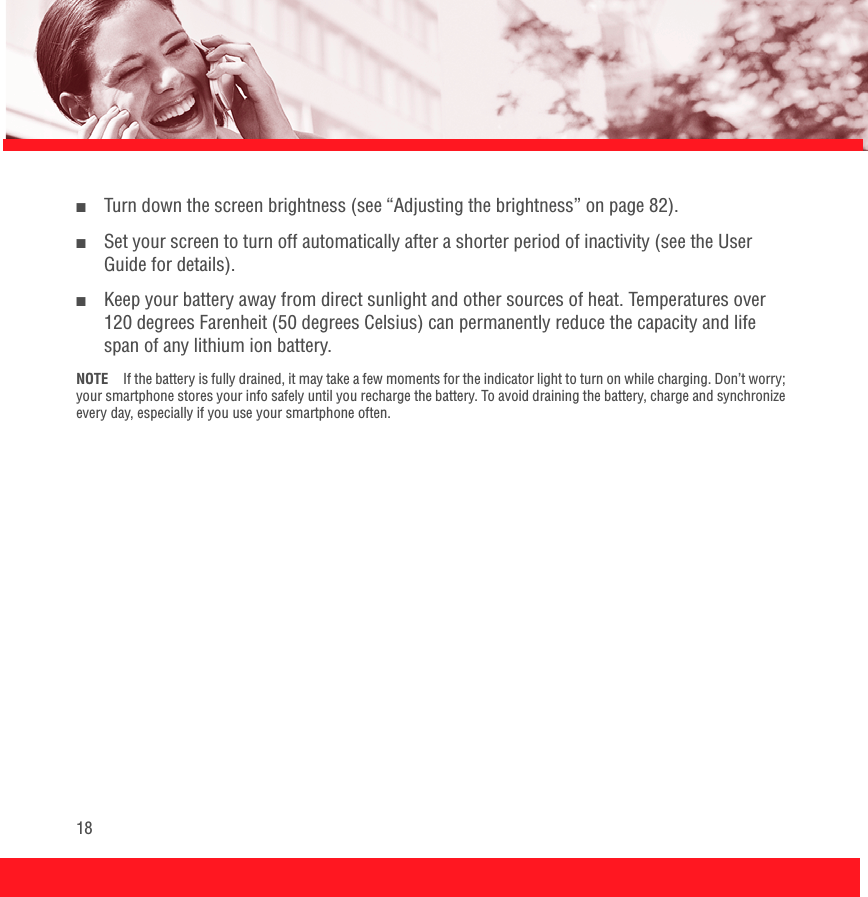 18■Turn down the screen brightness (see “Adjusting the brightness” on page 82).■Set your screen to turn off automatically after a shorter period of inactivity (see the User Guide for details). ■Keep your battery away from direct sunlight and other sources of heat. Temperatures over 120 degrees Farenheit (50 degrees Celsius) can permanently reduce the capacity and life span of any lithium ion battery.NOTE If the battery is fully drained, it may take a few moments for the indicator light to turn on while charging. Don’t worry; your smartphone stores your info safely until you recharge the battery. To avoid draining the battery, charge and synchronize every day, especially if you use your smartphone often.