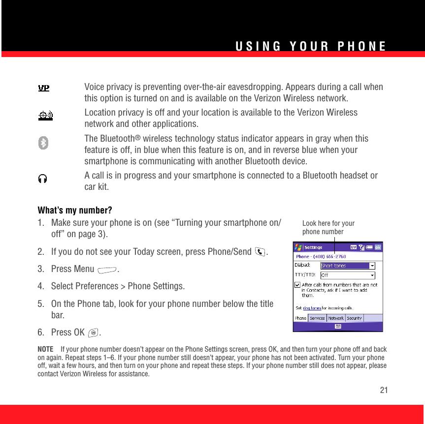 USING YOUR PHONE21What’s my number?1.  Make sure your phone is on (see “Turning your smartphone on/off” on page 3). 2.  If you do not see your Today screen, press Phone/Send  .3. Press Menu  .4. Select Preferences &gt; Phone Settings.5.  On the Phone tab, look for your phone number below the title bar.6. Press OK  .NOTE If your phone number doesn’t appear on the Phone Settings screen, press OK, and then turn your phone off and back on again. Repeat steps 1–6. If your phone number still doesn’t appear, your phone has not been activated. Turn your phone off, wait a few hours, and then turn on your phone and repeat these steps. If your phone number still does not appear, please contact Verizon Wireless for assistance.Voice privacy is preventing over-the-air eavesdropping. Appears during a call when this option is turned on and is available on the Verizon Wireless network.Location privacy is off and your location is available to the Verizon Wireless network and other applications. The Bluetooth® wireless technology status indicator appears in gray when this feature is off, in blue when this feature is on, and in reverse blue when your smartphone is communicating with another Bluetooth device. A call is in progress and your smartphone is connected to a Bluetooth headset or car kit. Look here for your phone number