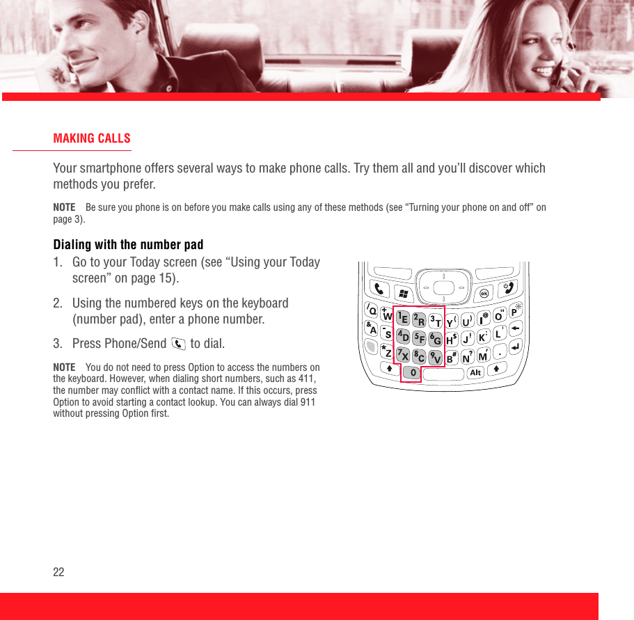 22MAKING CALLSYour smartphone offers several ways to make phone calls. Try them all and you’ll discover which methods you prefer.NOTE Be sure you phone is on before you make calls using any of these methods (see “Turning your phone on and off” on page 3).Dialing with the number pad1.  Go to your Today screen (see “Using your Today screen” on page 15).2.  Using the numbered keys on the keyboard (number pad), enter a phone number. 3.  Press Phone/Send   to dial.NOTE You do not need to press Option to access the numbers on the keyboard. However, when dialing short numbers, such as 411, the number may conflict with a contact name. If this occurs, press Option to avoid starting a contact lookup. You can always dial 911 without pressing Option first.