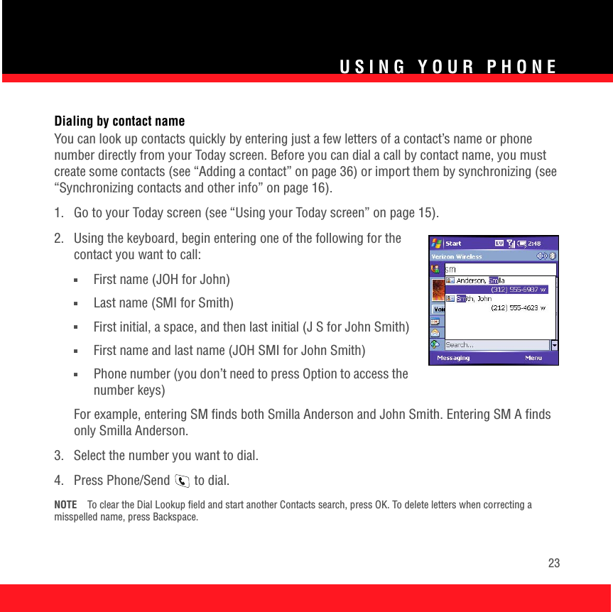 USING YOUR PHONE23Dialing by contact nameYou can look up contacts quickly by entering just a few letters of a contact’s name or phone number directly from your Today screen. Before you can dial a call by contact name, you must create some contacts (see “Adding a contact” on page 36) or import them by synchronizing (see “Synchronizing contacts and other info” on page 16). 1.  Go to your Today screen (see “Using your Today screen” on page 15). 2.  Using the keyboard, begin entering one of the following for the contact you want to call:■First name (JOH for John)■Last name (SMI for Smith)■First initial, a space, and then last initial (J S for John Smith)■First name and last name (JOH SMI for John Smith)■Phone number (you don’t need to press Option to access the number keys)For example, entering SM finds both Smilla Anderson and John Smith. Entering SM A finds only Smilla Anderson.3.  Select the number you want to dial.4.  Press Phone/Send   to dial.NOTE To clear the Dial Lookup field and start another Contacts search, press OK. To delete letters when correcting a misspelled name, press Backspace.