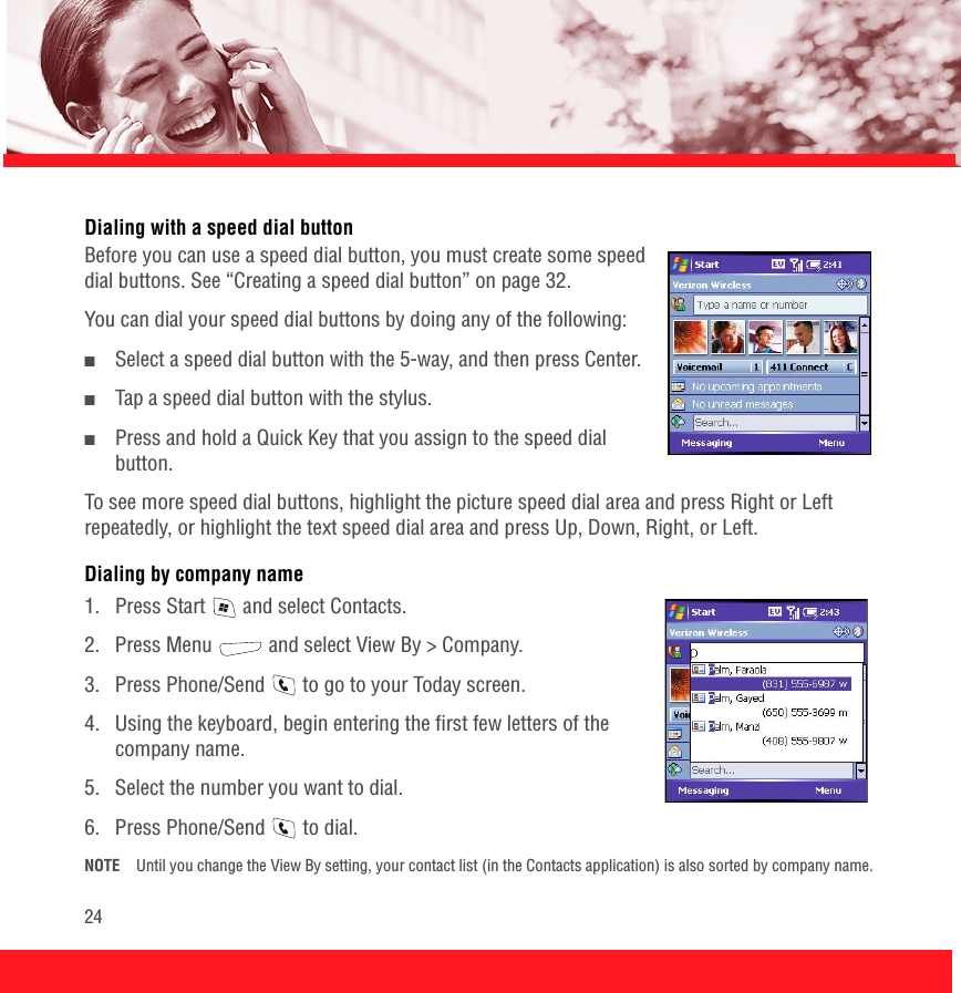 24Dialing with a speed dial button Before you can use a speed dial button, you must create some speed dial buttons. See “Creating a speed dial button” on page 32. You can dial your speed dial buttons by doing any of the following:■Select a speed dial button with the 5-way, and then press Center.■Tap a speed dial button with the stylus. ■Press and hold a Quick Key that you assign to the speed dial button.To see more speed dial buttons, highlight the picture speed dial area and press Right or Left repeatedly, or highlight the text speed dial area and press Up, Down, Right, or Left.Dialing by company name1.  Press Start   and select Contacts.2.  Press Menu   and select View By &gt; Company.3.  Press Phone/Send   to go to your Today screen.4.  Using the keyboard, begin entering the first few letters of the company name.5.  Select the number you want to dial.6.  Press Phone/Send   to dial.NOTE Until you change the View By setting, your contact list (in the Contacts application) is also sorted by company name.