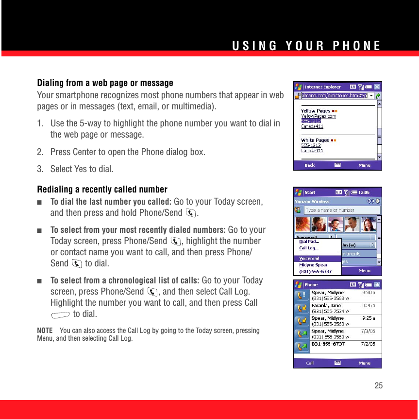 USING YOUR PHONE25Dialing from a web page or messageYour smartphone recognizes most phone numbers that appear in web pages or in messages (text, email, or multimedia). 1.  Use the 5-way to highlight the phone number you want to dial in the web page or message.2.  Press Center to open the Phone dialog box.3.  Select Yes to dial.Redialing a recently called number■To dial the last number you called: Go to your Today screen, and then press and hold Phone/Send  .■To select from your most recently dialed numbers: Go to your Today screen, press Phone/Send  , highlight the number or contact name you want to call, and then press Phone/Send  to dial. ■To select from a chronological list of calls: Go to your Today screen, press Phone/Send  , and then select Call Log. Highlight the number you want to call, and then press Call  to dial. NOTE You can also access the Call Log by going to the Today screen, pressing Menu, and then selecting Call Log.