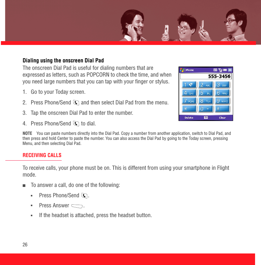 26Dialing using the onscreen Dial PadThe onscreen Dial Pad is useful for dialing numbers that are expressed as letters, such as POPCORN to check the time, and when you need large numbers that you can tap with your finger or stylus. 1.  Go to your Today screen. 2.  Press Phone/Send   and then select Dial Pad from the menu.3.  Tap the onscreen Dial Pad to enter the number.4.  Press Phone/Send   to dial.NOTE You can paste numbers directly into the Dial Pad. Copy a number from another application, switch to Dial Pad, and then press and hold Center to paste the number. You can also access the Dial Pad by going to the Today screen, pressing Menu, and then selecting Dial Pad.RECEIVING CALLSTo receive calls, your phone must be on. This is different from using your smartphone in Flight mode.■To answer a call, do one of the following:■Press Phone/Send  .■Press Answer  .■If the headset is attached, press the headset button.