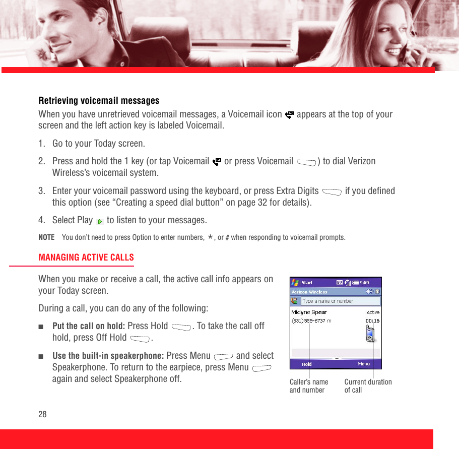 28Retrieving voicemail messagesWhen you have unretrieved voicemail messages, a Voicemail icon   appears at the top of your screen and the left action key is labeled Voicemail.1.  Go to your Today screen.2.  Press and hold the 1 key (or tap Voicemail   or press Voicemail  ) to dial Verizon Wireless’s voicemail system.3.  Enter your voicemail password using the keyboard, or press Extra Digits   if you defined this option (see “Creating a speed dial button” on page 32 for details).4.  Select Play   to listen to your messages.NOTE You don’t need to press Option to enter numbers, *, or # when responding to voicemail prompts.MANAGING ACTIVE CALLSWhen you make or receive a call, the active call info appears on your Today screen. During a call, you can do any of the following:■Put the call on hold: Press Hold  . To take the call off hold, press Off Hold .■Use the built-in speakerphone: Press Menu   and select Speakerphone. To return to the earpiece, press Menu   again and select Speakerphone off. Current duration of callCaller’s name and number