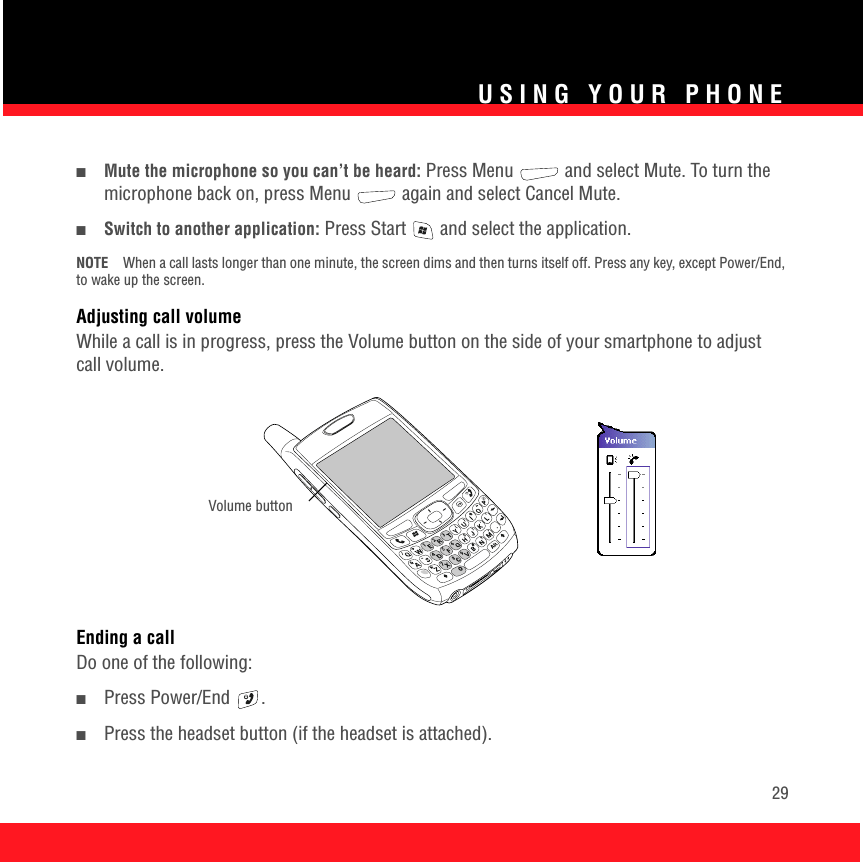 USING YOUR PHONE29■Mute the microphone so you can’t be heard: Press Menu   and select Mute. To turn the microphone back on, press Menu   again and select Cancel Mute.■Switch to another application: Press Start   and select the application.NOTE When a call lasts longer than one minute, the screen dims and then turns itself off. Press any key, except Power/End, to wake up the screen.Adjusting call volumeWhile a call is in progress, press the Volume button on the side of your smartphone to adjust call volume.Ending a callDo one of the following:■Press Power/End  .■Press the headset button (if the headset is attached).Volume button