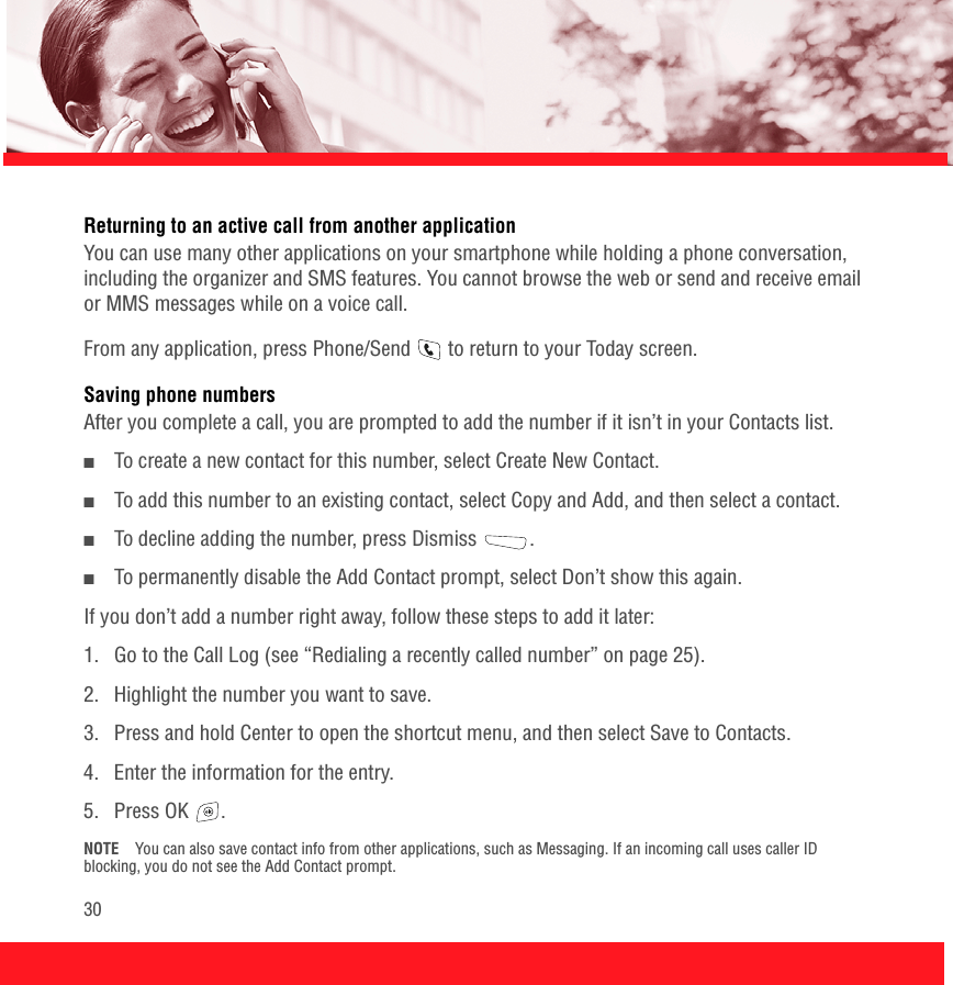 30Returning to an active call from another applicationYou can use many other applications on your smartphone while holding a phone conversation, including the organizer and SMS features. You cannot browse the web or send and receive email or MMS messages while on a voice call.From any application, press Phone/Send   to return to your Today screen.Saving phone numbersAfter you complete a call, you are prompted to add the number if it isn’t in your Contacts list. ■To create a new contact for this number, select Create New Contact.■To add this number to an existing contact, select Copy and Add, and then select a contact.■To decline adding the number, press Dismiss  .■To permanently disable the Add Contact prompt, select Don’t show this again.If you don’t add a number right away, follow these steps to add it later: 1.  Go to the Call Log (see “Redialing a recently called number” on page 25). 2.  Highlight the number you want to save. 3.  Press and hold Center to open the shortcut menu, and then select Save to Contacts.4.  Enter the information for the entry.5. Press OK  .NOTE You can also save contact info from other applications, such as Messaging. If an incoming call uses caller ID blocking, you do not see the Add Contact prompt.