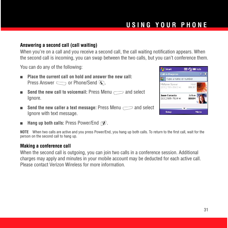USING YOUR PHONE31Answering a second call (call waiting)When you’re on a call and you receive a second call, the call waiting notification appears. When the second call is incoming, you can swap between the two calls, but you can’t conference them.You can do any of the following:■Place the current call on hold and answer the new call: Press Answer  or Phone/Send  .■Send the new call to voicemail: Press Menu   and select Ignore.■Send the new caller a text message: Press Menu   and select Ignore with text message.■Hang up both calls: Press Power/End  .NOTE When two calls are active and you press Power/End, you hang up both calls. To return to the first call, wait for the person on the second call to hang up.Making a conference callWhen the second call is outgoing, you can join two calls in a conference session. Additional charges may apply and minutes in your mobile account may be deducted for each active call. Please contact Verizon Wireless for more information. 