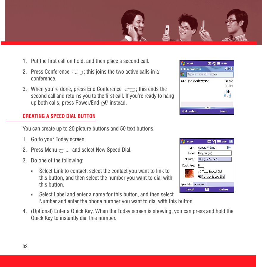 321.  Put the first call on hold, and then place a second call.2.  Press Conference ; this joins the two active calls in a conference.3.  When you’re done, press End Conference ; this ends the second call and returns you to the first call. If you’re ready to hang up both calls, press Power/End   instead.CREATING A SPEED DIAL BUTTONYou can create up to 20 picture buttons and 50 text buttons. 1.  Go to your Today screen.2.  Press Menu   and select New Speed Dial. 3.  Do one of the following:■Select Link to contact, select the contact you want to link to this button, and then select the number you want to dial with this button.■Select Label and enter a name for this button, and then select Number and enter the phone number you want to dial with this button.4.  (Optional) Enter a Quick Key. When the Today screen is showing, you can press and hold the Quick Key to instantly dial this number.