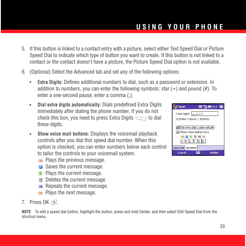 USING YOUR PHONE335.  If this button is linked to a contact entry with a picture, select either Text Speed Dial or Picture Speed Dial to indicate which type of button you want to create. If this button is not linked to a contact or the contact doesn’t have a picture, the Picture Speed Dial option is not available.6.  (Optional) Select the Advanced tab and set any of the following options:■Extra Digits: Defines additional numbers to dial, such as a password or extension. In addition to numbers, you can enter the following symbols: star (*) and pound (#). To enter a one-second pause, enter a comma (,). ■Dial extra digits automatically: Dials predefined Extra Digits immediately after dialing the phone number. If you do not check this box, you need to press Extra Digits   to dial these digits.■Show voice mail buttons: Displays the voicemail playback controls after you dial this speed dial number. When this option is checked, you can enter numbers below each control to tailor the controls to your voicemail system. Plays the previous message. Saves the current message. Plays the current message. Deletes the current message. Repeats the current message. Plays the next message.7. Press OK  . NOTE To edit a speed dial button, highlight the button, press and hold Center, and then select Edit Speed Dial from the shortcut menu.