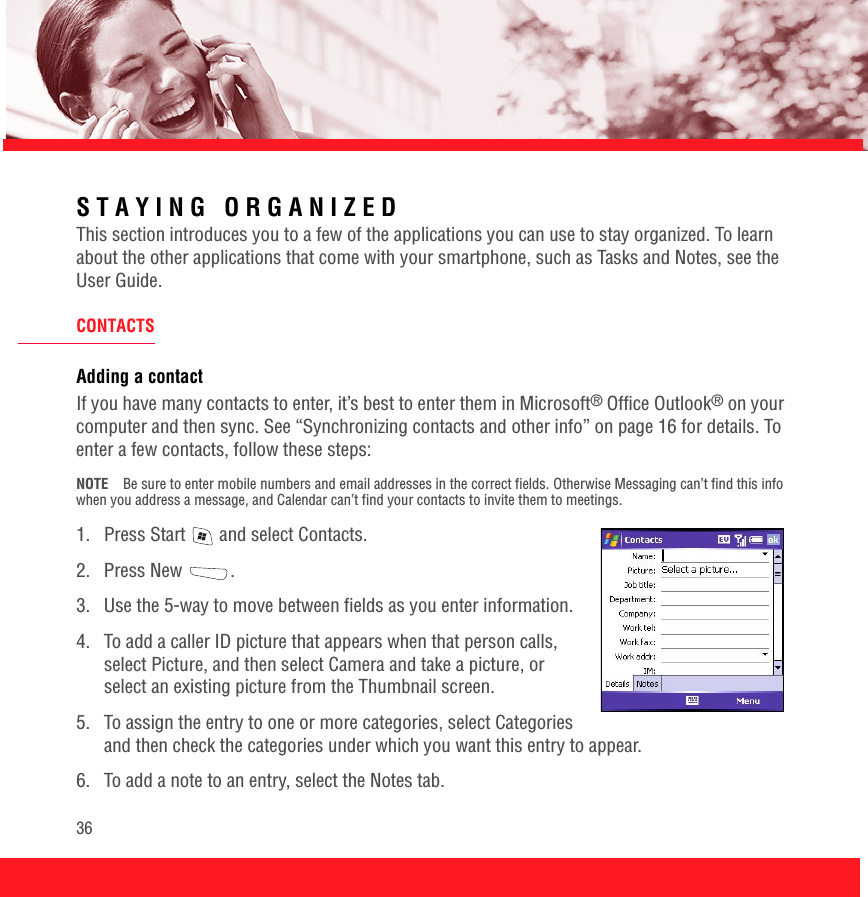 36STAYING ORGANIZEDThis section introduces you to a few of the applications you can use to stay organized. To learn about the other applications that come with your smartphone, such as Tasks and Notes, see the User Guide.CONTACTSAdding a contactIf you have many contacts to enter, it’s best to enter them in Microsoft® Office Outlook® on your computer and then sync. See “Synchronizing contacts and other info” on page 16 for details. To enter a few contacts, follow these steps:NOTE Be sure to enter mobile numbers and email addresses in the correct fields. Otherwise Messaging can’t find this info when you address a message, and Calendar can’t find your contacts to invite them to meetings.1.  Press Start   and select Contacts.2. Press New  .3.  Use the 5-way to move between fields as you enter information.4.  To add a caller ID picture that appears when that person calls, select Picture, and then select Camera and take a picture, or select an existing picture from the Thumbnail screen. 5.  To assign the entry to one or more categories, select Categories and then check the categories under which you want this entry to appear.6.  To add a note to an entry, select the Notes tab.