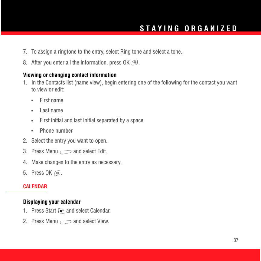 STAYING ORGANIZED377.  To assign a ringtone to the entry, select Ring tone and select a tone.8.  After you enter all the information, press OK  . Viewing or changing contact information1.  In the Contacts list (name view), begin entering one of the following for the contact you want to view or edit:■First name■Last name■First initial and last initial separated by a space■Phone number2.  Select the entry you want to open.3. Press Menu   and select Edit.4.  Make changes to the entry as necessary.5. Press OK  .CALENDARDisplaying your calendar1.  Press Start   and select Calendar.2. Press Menu   and select View.