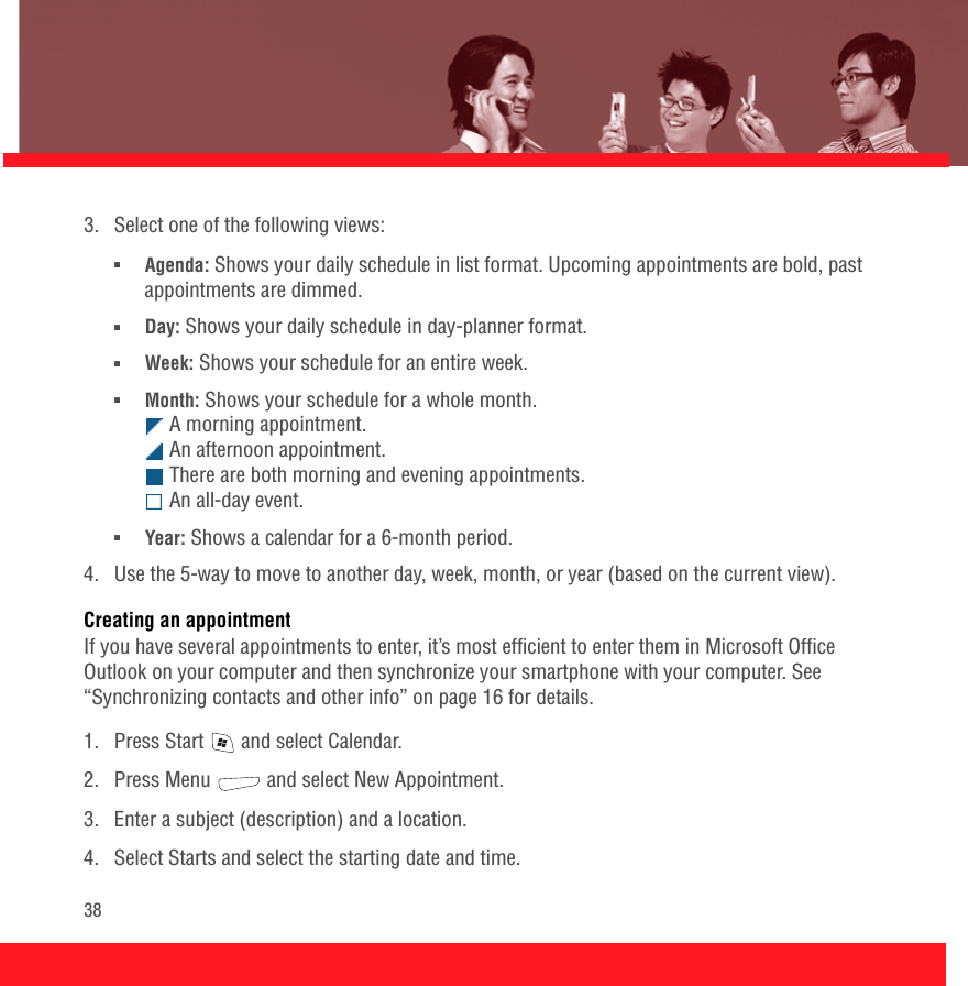 383.  Select one of the following views:■Agenda: Shows your daily schedule in list format. Upcoming appointments are bold, past appointments are dimmed.■Day: Shows your daily schedule in day-planner format.■Week: Shows your schedule for an entire week.■Month: Shows your schedule for a whole month.  A morning appointment.  An afternoon appointment.  There are both morning and evening appointments.  An all-day event.■Year: Shows a calendar for a 6-month period.4.  Use the 5-way to move to another day, week, month, or year (based on the current view).Creating an appointmentIf you have several appointments to enter, it’s most efficient to enter them in Microsoft Office Outlook on your computer and then synchronize your smartphone with your computer. See “Synchronizing contacts and other info” on page 16 for details.1.  Press Start   and select Calendar.2.  Press Menu   and select New Appointment.3.  Enter a subject (description) and a location.4.  Select Starts and select the starting date and time.