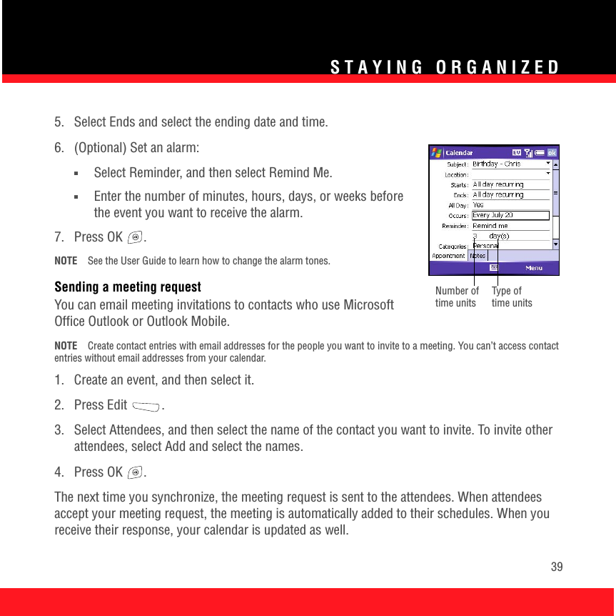 STAYING ORGANIZED395.  Select Ends and select the ending date and time.6.  (Optional) Set an alarm:■Select Reminder, and then select Remind Me.■Enter the number of minutes, hours, days, or weeks before the event you want to receive the alarm.7. Press OK  . NOTE See the User Guide to learn how to change the alarm tones.Sending a meeting requestYou can email meeting invitations to contacts who use Microsoft Office Outlook or Outlook Mobile. NOTE Create contact entries with email addresses for the people you want to invite to a meeting. You can’t access contact entries without email addresses from your calendar.1.  Create an event, and then select it.2. Press Edit  . 3.  Select Attendees, and then select the name of the contact you want to invite. To invite other attendees, select Add and select the names. 4. Press OK  .The next time you synchronize, the meeting request is sent to the attendees. When attendees accept your meeting request, the meeting is automatically added to their schedules. When you receive their response, your calendar is updated as well.Type of time unitsNumber of time units