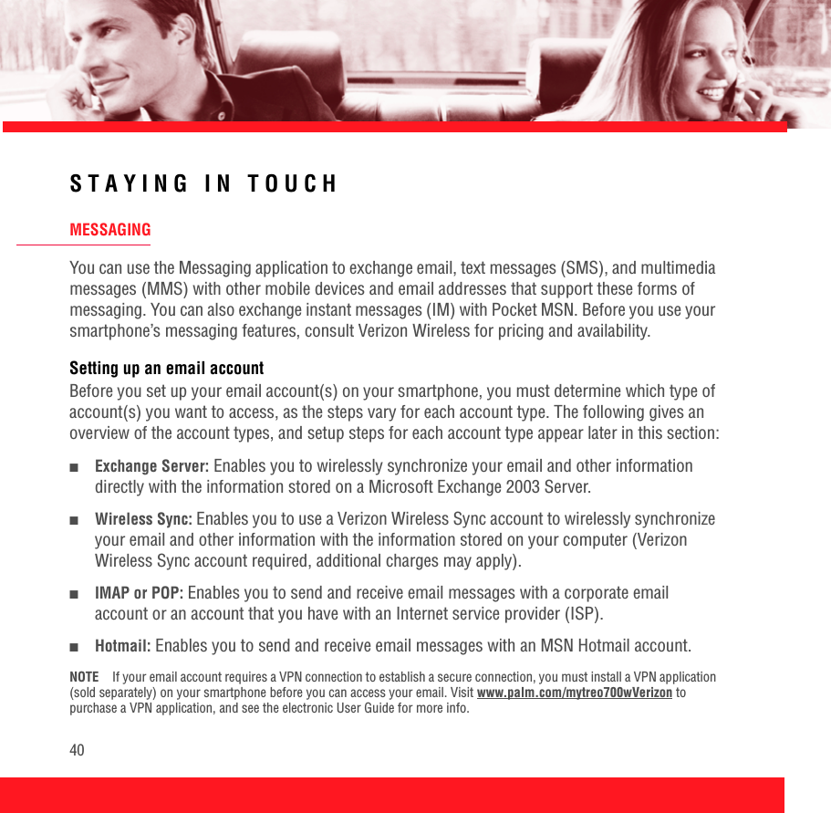 40STAYING IN TOUCHMESSAGINGYou can use the Messaging application to exchange email, text messages (SMS), and multimedia messages (MMS) with other mobile devices and email addresses that support these forms of messaging. You can also exchange instant messages (IM) with Pocket MSN. Before you use your smartphone’s messaging features, consult Verizon Wireless for pricing and availability.Setting up an email accountBefore you set up your email account(s) on your smartphone, you must determine which type of account(s) you want to access, as the steps vary for each account type. The following gives an overview of the account types, and setup steps for each account type appear later in this section:■Exchange Server: Enables you to wirelessly synchronize your email and other information directly with the information stored on a Microsoft Exchange 2003 Server.■Wireless Sync: Enables you to use a Verizon Wireless Sync account to wirelessly synchronize your email and other information with the information stored on your computer (Verizon Wireless Sync account required, additional charges may apply).■IMAP or POP: Enables you to send and receive email messages with a corporate email account or an account that you have with an Internet service provider (ISP).■Hotmail: Enables you to send and receive email messages with an MSN Hotmail account. NOTE If your email account requires a VPN connection to establish a secure connection, you must install a VPN application (sold separately) on your smartphone before you can access your email. Visit www.palm.com/mytreo700wVerizon to purchase a VPN application, and see the electronic User Guide for more info.