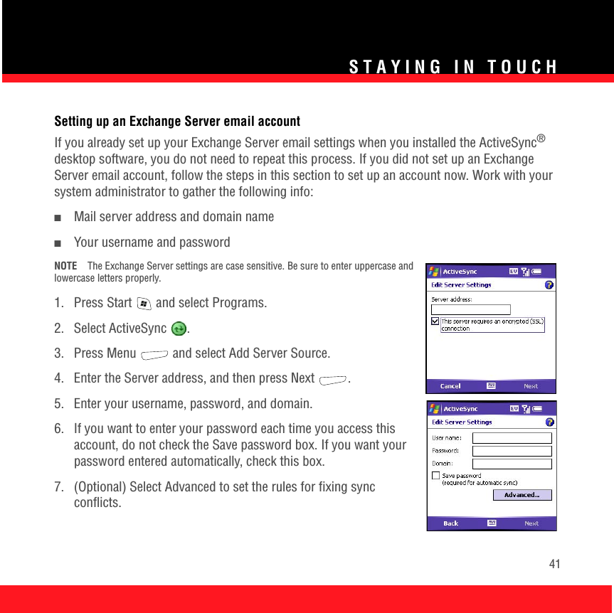 STAYING IN TOUCH41Setting up an Exchange Server email accountIf you already set up your Exchange Server email settings when you installed the ActiveSync® desktop software, you do not need to repeat this process. If you did not set up an Exchange Server email account, follow the steps in this section to set up an account now. Work with your system administrator to gather the following info:■Mail server address and domain name■Your username and passwordNOTE The Exchange Server settings are case sensitive. Be sure to enter uppercase and lowercase letters properly.1.  Press Start   and select Programs.2. Select ActiveSync  .3.  Press Menu   and select Add Server Source. 4.  Enter the Server address, and then press Next  . 5. Enter your username, password, and domain. 6.  If you want to enter your password each time you access this account, do not check the Save password box. If you want your password entered automatically, check this box.7.  (Optional) Select Advanced to set the rules for fixing sync conflicts.