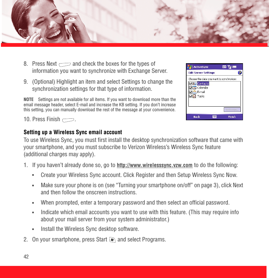 428.  Press Next   and check the boxes for the types of information you want to synchronize with Exchange Server. 9.  (Optional) Highlight an item and select Settings to change the synchronization settings for that type of information. NOTE Settings are not available for all items. If you want to download more than the email message header, select E-mail and increase the KB setting. If you don’t increase this setting, you can manually download the rest of the message at your convenience.10. Press Finish  . Setting up a Wireless Sync email accountTo use Wireless Sync, you must first install the desktop synchronization software that came with your smartphone, and you must subscribe to Verizon Wireless’s Wireless Sync feature (additional charges may apply).1.  If you haven’t already done so, go to http://www.wirelesssync.vzw.com to do the following:■Create your Wireless Sync account. Click Register and then Setup Wireless Sync Now.■Make sure your phone is on (see “Turning your smartphone on/off” on page 3), click Next and then follow the onscreen instructions.■When prompted, enter a temporary password and then select an official password.■Indicate which email accounts you want to use with this feature. (This may require info about your mail server from your system administrator.)■Install the Wireless Sync desktop software.2.  On your smartphone, press Start   and select Programs.