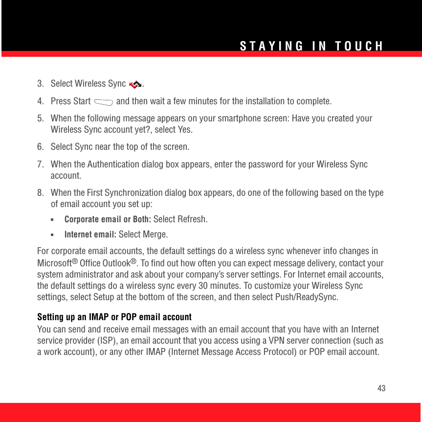 STAYING IN TOUCH433.  Select Wireless Sync  .4.  Press Start   and then wait a few minutes for the installation to complete.5.  When the following message appears on your smartphone screen: Have you created your Wireless Sync account yet?, select Yes.6.  Select Sync near the top of the screen.7.  When the Authentication dialog box appears, enter the password for your Wireless Sync account.8.  When the First Synchronization dialog box appears, do one of the following based on the type of email account you set up:■Corporate email or Both: Select Refresh.■Internet email: Select Merge.For corporate email accounts, the default settings do a wireless sync whenever info changes in Microsoft® Office Outlook®. To find out how often you can expect message delivery, contact your system administrator and ask about your company’s server settings. For Internet email accounts, the default settings do a wireless sync every 30 minutes. To customize your Wireless Sync settings, select Setup at the bottom of the screen, and then select Push/ReadySync.Setting up an IMAP or POP email accountYou can send and receive email messages with an email account that you have with an Internet service provider (ISP), an email account that you access using a VPN server connection (such as a work account), or any other IMAP (Internet Message Access Protocol) or POP email account. 