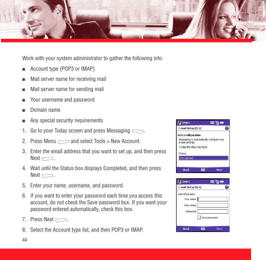 44Work with your system administrator to gather the following info:■Account type (POP3 or IMAP)■Mail server name for receiving mail■Mail server name for sending mail■Your username and password■Domain name■Any special security requirements1.  Go to your Today screen and press Messaging  .2.  Press Menu   and select Tools &gt; New Account.3.  Enter the email address that you want to set up, and then press Next .4.  Wait until the Status box displays Completed, and then press Next .5.  Enter your name, username, and password.6.  If you want to enter your password each time you access this account, do not check the Save password box. If you want your password entered automatically, check this box.7. Press Next  .8.  Select the Account type list, and then POP3 or IMAP.